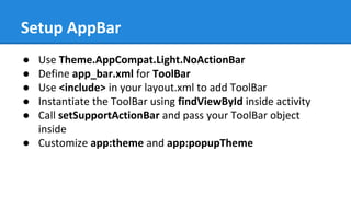 Setup AppBar
● Use Theme.AppCompat.Light.NoActionBar
● Define app_bar.xml for ToolBar
● Use <include> in your layout.xml to add ToolBar
● Instantiate the ToolBar using findViewById inside activity
● Call setSupportActionBar and pass your ToolBar object
inside
● Customize app:theme and app:popupTheme
 