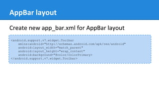 AppBar layout
<android.support.v7.widget.Toolbar
xmlns:android="http://schemas.android.com/apk/res/android"
android:layout_width="match_parent"
android:layout_height="wrap_content"
android:background="@color/colorPrimary>
</android.support.v7.widget.Toolbar>
Create new app_bar.xml for AppBar layout
 