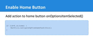 Enable Home Button
if (id=R.id.home) {
NavUtils.navigateUpFromSameTask(this);
}
Add action to home button onOptionsItemSelected()
 