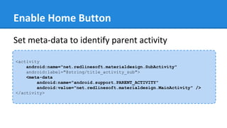 Enable Home Button
<activity
android:name="net.redlinesoft.materialdesign.SubActivity"
android:label="@string/title_activity_sub">
<meta-data
android:name="android.support.PARENT_ACTIVITY"
android:value="net.redlinesoft.materialdesign.MainActivity" />
</activity>
Set meta-data to identify parent activity
 