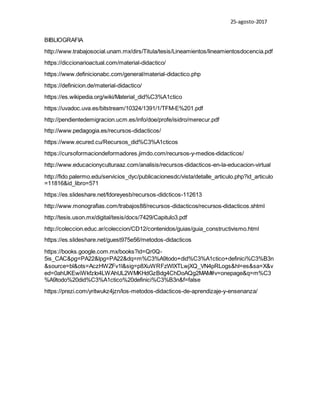 25-agosto-2017
BIBLIOGRAFIA
http://www.trabajosocial.unam.mx/dirs/Titula/tesis/Lineamientos/lineamientosdocencia.pdf
https://diccionarioactual.com/material-didactico/
https://www.definicionabc.com/general/material-didactico.php
https://definicion.de/material-didactico/
https://es.wikipedia.org/wiki/Material_did%C3%A1ctico
https://uvadoc.uva.es/bitstream/10324/1391/1/TFM-E%201.pdf
http://pendientedemigracion.ucm.es/info/doe/profe/isidro/merecur.pdf
http://www.pedagogia.es/recursos-didacticos/
https://www.ecured.cu/Recursos_did%C3%A1cticos
https://cursoformaciondeformadores.jimdo.com/recursos-y-medios-didacticos/
http://www.educacionyculturaaz.com/analisis/recursos-didacticos-en-la-educacion-virtual
http://fido.palermo.edu/servicios_dyc/publicacionesdc/vista/detalle_articulo.php?id_articulo
=11816&id_libro=571
https://es.slideshare.net/fdoreyesb/recursos-didcticos-112613
http://www.monografias.com/trabajos88/recursos-didacticos/recursos-didacticos.shtml
http://tesis.uson.mx/digital/tesis/docs/7429/Capitulo3.pdf
http://coleccion.educ.ar/coleccion/CD12/contenidos/guias/guia_constructivismo.html
https://es.slideshare.net/guest975e56/metodos-didacticos
https://books.google.com.mx/books?id=Qr0Q-
5is_CAC&pg=PA22&lpg=PA22&dq=m%C3%A9todo+did%C3%A1ctico+definici%C3%B3n
&source=bl&ots=AczHWZFv1l&sig=p8XuWRFzWlXTLwjXQ_VN4pRLogs&hl=es&sa=X&v
ed=0ahUKEwiWkfzIo4LWAhUL2WMKHdGzBdg4ChDoAQg2MAM#v=onepage&q=m%C3
%A9todo%20did%C3%A1ctico%20definici%C3%B3n&f=false
https://prezi.com/yritwukz4jzn/los-metodos-didacticos-de-aprendizaje-y-ensenanza/
 