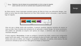 No Slide anterior, foram mostrados exemplos apenas do Slide de título com diferentes designs, mas
todos os outros tipos de slides disponíveis em Novo Slide também sofrem alterações, o que veremos
logo em seguida.
Dica: Selecione o tipo de design da sua apresentação no início ou logo em seguida,
assim você tem como ter um controle maior da aparência final do projeto.
Uma vez que o design tenha sido escolhido, é possível visualizar algumas variantes do mesmo no
menu ao lado. Estas variantes são variações de cor aplicando o mesmo design. De forma semelhante,
elas podem ser aplicadas ao arquivo com apenas um clique, e desfeitas caso não provoquem o
resultado desejado.
O menu seguinte, Personalizar, é onde se configura o tamanho dos slides, embora essa configuração
quase nunca seja usada, e uma opção mais avançada de plano de fundo, onde pode- se configurar o
fundo como uma cor sólida, uma imagem, um gradiente (degradê), um padrão, entre outros. Ela não
precisa ser utilizada já que há uma vasta gama de designs já disponíveis.
Design
 