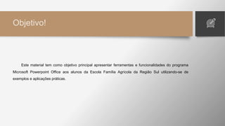 Objetivo!
Este material tem como objetivo principal apresentar ferramentas e funcionalidades do programa
Microsoft Powerpoint Office aos alunos da Escola Família Agrícola da Região Sul utilizando-se de
exemplos e aplicações práticas.
 