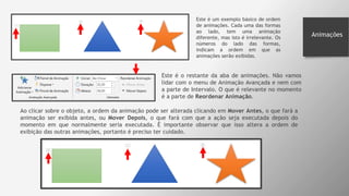 Animações
Este é um exemplo básico de ordem
de animações. Cada uma das formas
ao lado, tem uma animação
diferente, mas isto é irrelevante. Os
números do lado das formas,
indicam a ordem em que as
animações serão exibidas.
Este é o restante da aba de animações. Não vamos
lidar com o menu de Animação Avançada e nem com
a parte de Intervalo. O que é relevante no momento
é a parte de Reordenar Animação.
Ao clicar sobre o objeto, a ordem da animação pode ser alterada clicando em Mover Antes, o que fará a
animação ser exibida antes, ou Mover Depois, o que fará com que a ação seja executada depois do
momento em que normalmente seria executada. É importante observar que isso altera a ordem de
exibição das outras animações, portanto é preciso ter cuidado.
 