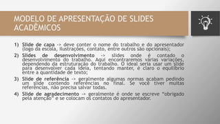 MODELO DE APRESENTAÇÃO DE SLIDES
ACADÊMICOS
1) Slide de capa -> deve conter o nome do trabalho e do apresentador
(logo da escola, ilustrações, contato, entre outros são opcionais);
2) Slides de desenvolvimento -> slides onde é contado o
desenvolvimento do trabalho. Aqui encontraremos várias variações,
dependendo da estruturação do trabalho. O ideal seria usar um slide
para desenvolver cada ideia, tentando manter, é claro o equilíbrio
entre a quantidade de texto;
3) Slide de referência -> geralmente algumas normas acabam pedindo
um slide contendo referências no final. Se você tiver muitas
referências, não precisa salvar todas.
4) Slide de agradecimento -> geralmente é onde se escreve “obrigado
pela atenção” e se colocam os contatos do apresentador.
 