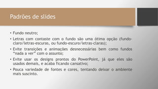 Padrões de slides
• Fundo neutro;
• Letras com contaste com o fundo são uma ótima opção (fundo-
claro/letras-escuras, ou fundo-escuro/letras-claras);
• Evite transições e animações desnecessárias bem como fundos
“nada a ver” com o assunto;
• Evite usar os designs prontos do PowerPoint, já que eles são
usados demais, e acaba ficando cansativo;
• Pouca variedade de fontes e cores, tentando deixar o ambiente
mais suscinto.
 