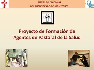 1
INSTITUTO DIACONAL
DEL ARZOBISPADO DE MONTERREY
Proyecto de Formación de
Agentes de Pastoral de la Salud
 