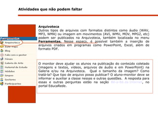 Atividades que não podem faltar    Arquivoteca Outros tipos de arquivos com formatos distintos como áudio (WAV, MP3, WMA) ou imagem em movimentos (AVI, WMV, MOV, MPG2, etc) podem ser publicados na Arquivoteca, também localizada no menu  Ferramentas.  Nesse   espaço, é possível também a inserção de arquivos criados em programas como PowerPoint, Excel, além de formato PDF. O monitor deve ajudar os alunos na publicação do conteúdo coletado (imagens e textos, vídeos, arquivos de áudio e em PowerPoint) na Galeria e/ou na Arquivoteca.  Qual o tamanho da imagem?  Como tratá-la?  Que tipo de arquivo posso publicar? O aluno-monitor deve se informar e auxiliar a classe nessas e outras questões.  A resposta para essas e outras perguntas estão na seção  Bê-a-Bá da Internet , no portal EducaRede.   