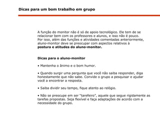 Dicas para um bom trabalho em grupo A função do monitor não é só de apoio tecnológico. Ele tem de se relacionar bem com os professores e alunos, e isso não é pouco.  Por isso, além das funções e atividades comentadas anteriormente, aluno-monitor deve se preocupar com aspectos relativos à postura e atitudes do aluno-monitor. Dicas para o aluno-monitor Mantenha o ânimo e o bom humor. Quando surgir uma pergunta que você não saiba responder, diga honestamente que não sabe. Convide o grupo a pesquisar e ajudar você a encontrar a resposta. Saiba dividir seu tempo, fique atento ao relógio. Não se preocupe em ser “tarefeiro”, aquele que segue rigidamente as tarefas propostas. Seja flexível e faça adaptações de acordo com a necessidade do grupo. 