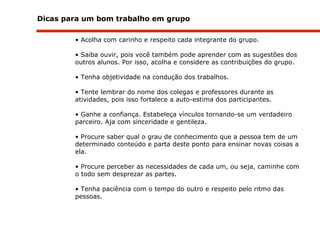 Dicas para um bom trabalho em grupo Acolha com carinho e respeito cada integrante do grupo.  Saiba ouvir, pois você também pode aprender com as sugestões dos outros alunos. Por isso, acolha e considere as contribuições do grupo. Tenha objetividade na condução dos trabalhos. Tente lembrar do nome dos colegas e professores durante as atividades, pois isso fortalece a auto-estima dos participantes. Ganhe a confiança. Estabeleça vínculos tornando-se um verdadeiro parceiro. Aja com sinceridade e gentileza. Procure saber qual o grau de conhecimento que a pessoa tem de um determinado conteúdo e parta deste ponto para ensinar novas coisas a ela. Procure perceber as necessidades de cada um, ou seja, caminhe com o todo sem desprezar as partes.  Tenha paciência com o tempo do outro e respeito pelo ritmo das pessoas. 