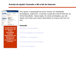 Precisa de ajuda? Consulte o Bê-a-bá da Internet Para apoiar a capacitação do aluno-monitor em habilidades tecnológicas, sugerimos  a consulte a seção Be-a-bá da Internet, do Portal EducaRede.  Nessa seção, há várias orientações, que vão desde como fazer para copiar (download) um arquivo até criar um site. Consulte Ajustar o Computador  Criar sua página na Internet Facilitar a navegação Ter segurança e privacidade Trocar mensagens A   seção Bê-a-Bá da Internet, do Portal EducaRede, também disponibiliza um glossário de termos da informática e da Internet. 