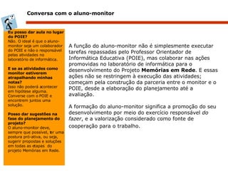 Conversa com o aluno-monitor A função do aluno-monitor não é simplesmente executar tarefas repassadas pelo Professor Orientador de Informática Educativa (POIE), mas colaborar nas ações promovidas no laboratório de informática para o desenvolvimento do Projeto  Memórias em Rede . E essas ações não se restringem à execução das atividades; começam pela construção da parceria entre o monitor e o POIE, desde a elaboração do planejamento até a avaliação.  A formação do aluno-monitor significa a promoção do seu desenvolvimento por meio do exercício responsável  do fazer , e a valorização considerado como fonte de cooperação para o trabalho.   Eu posso dar aula no lugar do POIE? Não. O ideal é que o aluno-monitor seja um colaborador do POIE e não o responsável pelas atividades no laboratório de informática.   E se as atividades como monitor estiverem atrapalhando minhas notas? Isso não poderá acontecer em hipótese alguma. Converse com o POIE e encontrem juntos uma solução.   Posso dar sugestões na fase do planejamento do projeto? O aluno-monitor deve, sempre que possível, ter uma postura pró-ativa, ou seja, sugerir propostas e soluções em todas as etapas  do projeto Memórias em Rede. 