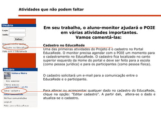 Atividades que não podem faltar  Em seu trabalho, o aluno-monitor ajudará o POIE em várias atividades importantes. Vamos comentá-las:   Cadastro no EducaRede   Uma das primeiras atividades do Projeto é o cadastro no Portal EducaRede. O monitor precisa agendar com o POIE um momento para o cadastramento no EducaRede. O cadastro fica localizado no canto superior esquerdo da Home do portal e deve ser feito para a escola (como pessoa jurídica) e para os participantes (como pessoa física).  O cadastro solicitará um e-mail para a comunicação entre o EducaRede e o participante.  Para alterar ou acrescentar qualquer dado no cadastro do EducaRede, clique na opção: "Editar cadastro". A partir dali,  altera-se o dado e atualiza-se o cadastro.   