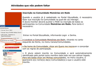 Atividades que não podem faltar  Inscrição na Comunidade Memórias em Rede   Quando o usuário já é cadastrado no Portal EducaRede, é necessário fazer sua inscrição na Comunidade na qual ele vai interagir.  O aluno-monitor deverá auxiliar o POIE na inscrição de todos os participantes na Comunidade  Memórias em Rede.  Para tanto é necessário: Entrar no Portal EducaRede, informando Login  e Senha.  Localizar a Comunidade Memórias em Rede, clicando no canto esquerdo da Home, no menu Canais/Comunidades.  Na home da Comunidade, clicar em Quero me inscrever e concordar com as regras de participação. O aluno estará inscrito na Comunidade e será automaticamente identificado pelo portal como membro dela toda vez que estiver logado.  Para isto basta clicar em Minhas comunidades, no menu Usuário, e aparecerá o(s) nome(s) da(s) Comunidade(s) a que o usuário está inscrito.  