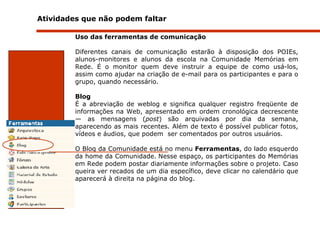 Atividades que não podem faltar  Uso das ferramentas de comunicação Diferentes canais de comunicação estarão à disposição dos POIEs, alunos-monitores e alunos da escola na Comunidade Memórias em Rede. É o monitor quem deve instruir a equipe de como usá-los, assim como ajudar na criação de e-mail para os participantes e para o grupo, quando necessário.  Blog É a abreviação de weblog e significa qualquer registro freqüente de informações na Web, apresentado em ordem cronológica decrescente — as mensagens ( post ) são arquivadas por dia da semana, aparecendo as mais recentes. Além de texto é possível publicar fotos , vídeos e áudios, que podem  ser comentados por outros usuários.  O Blog da Comunidade está no menu  Ferramentas , do lado esquerdo da home da Comunidade.   Nesse espaço, os participantes do Memórias em Rede podem postar diariamente informações sobre o projeto. Caso queira ver recados de um dia específico, deve clicar no calendário que aparecerá à direita na página do blog.   