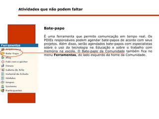 Atividades que não podem faltar  Bate-papo É uma ferramenta que permite comunicação em tempo real. Os POIEs responsáveis podem agendar bate-papos de acordo com seus projetos. Além disso, serão agendados bate-papos com especialistas sobre o uso da tecnologia na Educação e sobre o trabalho com memória na escola. O Bate-papo da Comunidade também fica no menu  Ferramentas , do lado esquerdo da home da Comunidade.  