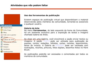 Atividades que não podem faltar  Uso das ferramentas de publicação   Existem espaços de publicação virtual que disponibilizam o material desenvolvido pelos membros da comunidade, tornando-os acessíveis a qualquer usuário.  Galeria de Arte No menu  Ferramentas , do lado esquerdo da home da Comunidade, há um ambiente exclusivo para a exposição de textos e imagens chamado Galeria de Artes.  Ao clicar em uma Galeria, você encontrará a opção enviar textos ou imagens. A opção  TEXTO   pode ser utilizada para publicação de poesias, contos, redações, bilhetes, cartas, receitas, depoimentos, letras de música. A Galeria de  IMAGEM  pode ser recheada com ilustrações, recortes, pinturas, fotos digitais, desenhos feitos no Paint Brush.    As publicações poderão ser acessadas e comentadas por todos os membros da comunidade. 