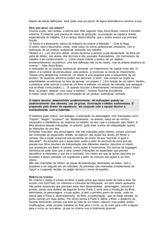 Depois de tantas definições, você pode usar um pouco de lógica aristotélica e construir a sua.
Para que serve um roteiro?
Cinema é arte, sem dúvida, a sétima arte. Mas segundo Giba Assis Brasil, cinema é também
indústria. É indústria pois precisa de meios de produção, acumulação de capital e divisão
especializada do trabalho. E é a serviço desta indústria, que o roteiro exerce sua principal
função.
"O roteiro é a ferramenta básica da indústria de cinema e televisão." - Cole & Haag
O roteiro será o documento chave, onde todos os outros profissionais envolvidos com a
realização de um produto audiovisual basearão seu trabalho.
"Roteiro é (...) um discurso verbal, escrito de forma a permitir a pré-visualização do filme por
parte do diretor, dos atores, dos técnicos e dos possíveis financiadores. Um instrumento de
trabalho e de convencimento. (...) Uma utopia criativa a serviço de um objetivo
fundamentalmente econômico: uma boa definição não só de roteiro, mas da própria essência do
cinema." - Giba Assis Brasil
A realização de um produto audiovisual demanda um investimento de capital muito alto. O
roteiro é a maneira de pré-visualizar este produto, e minimizar os riscos de investimento.
"Desde uma perspectiva comercial, um roteiro é uma proposta para o lançamento de um
produto. Os aspectos artísticos podem ser decisivos 'a priori', mas sempre se impõe as
possibilidades econômicas na hora de aprovar um projeto. (...) Em função de um roteiro literário,
a produtora pode estimar o custo de um filme e elaborar um estudo de mercado que assegure
sua acolhida como produto. (...) E quando buscam o financiamento necessário para o futuro
filme, só podem oferecer uma coisa: a história" - António Sanchez-Escalonilla
O roteiro serve então, como uma simulação de um produto audiovisual sonhado.
O roteiro técnico, desenvolvido posteriormente, dá indicações quanto ao
posicionamento das câmeras, uso de gruas, iluminação e efeitos audiovisuais. É
preparado pelo diretor do espetáculo, em conjunto com a equipe técnica e,
eventualmente, com o roteirista.
O roteirista pode indicar, nos diálogos, a entonação do personagem com marcações como
"ríspido", "alegre", "surpreso", etc. Modernamente, no entanto, reduz-se ao mínimo
necessário a interferência do roteirista no trabalho do ator, que é conduzido pelo diretor. A
falta absoluta dessas indicações, no entanto, pode levar a erros de interpretação quanto
às intenções de uma fala.
Emoções 'invisíveis' dos personagens não são indicadas pelos roteiros, porque precisam
ser mostradas ao espectador através da vivência das ações dos atores em frente a
camera. Daí a noção essencial aos escritores de roteiro de que "escrever é igual a
descrever". As emoções que o espectador sente a partir do estímulo da cena que ele
assiste num filme resultam da interpretação dos diferentes eventos descritos no roteiro
que acontecem em frente à camera, como ações e movimentos. Em termos da linguagem
semiótica se pode dizer que a cena contem indicações ao espectador que precisa
decodificar e interpretar o que lhe é mostrado. Um roteiro em que as ações descritas se
sucedem e fazem perceber um significado a partir do conjunto das ações é um bom
roteiro.
Não são chamadas de 'roteiro' as peças de dramaturgia destinadas ao teatro, nem o
esquema a ser seguido em um noticiário. As primeiras são chamadas simplesmente de
"peça" e o segundo recebe, no jargão técnico, o nome de espelho.
Roteiro no cinema
No cinema o roteiro é a base do filme, a parte prima que nasce antes de toda a obra. De
acordo com Syd Field, um roteirista e consultor de Hollywood, um bom roteiro apresenta
três partes essenciais que precisam estar bem desenvolvidas: personagem, estrutura e
enredo, sendo este dividido da seguinte forma: Parte 1; seria esta a introdução do filme,
delimitando os personagens e suas ações, aí vem o primeiro ponto de virada, onde se
passa para a Parte 2; desenvolvimento do filme, a confrontação, que se divide (através do
ponto central) em duas partes. Por último temos a Parte 3; define o filme, o desfecho da
história, lembrando sempre que este se trata de um roteiro clássico, mas podem existir
modificações, onde se pode trabalhar do final para o início, ou do meio para o fim e depois
para o início, ou vice-versa, já que no cinema isso é totalmente possível.
 