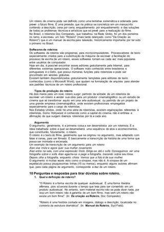 Um roteiro de cinema pode ser definido como uma tentativa sistemática e ordenada para
prever o futuro filme. É uma previsão que na prática se concretiza em um manuscrito
contendo a descrição, cena por cena, enquadramento por enquadramento e das soluções
de todos os problemas técnicos e artísticos que se prevê para a realização do filme.
No Brasil, o roteirista Doc Comparato, que trabalhou na Rede Globo, foi um dos pioneiros
no ramo, e escreveu um livro "Roteiro" (mais tarde relançado como "Da Criação ao
Roteiro") que é um manual de escrita para televisão, historicamente importante por ter sido
o primeiro no Brasil.
Softwares de roteiros
Os softwares de roteiros são programas para microcomputadores. Processadores de texto
especialmente criados para a substituição da máquina de escrever e facilitação do
processo de escrita de um roteiro, esses softwares tornam-se cada vez mais populares
entre usuários de computador.
Hoje em dia, é possível encontrar esses editores gratuitamente pela Internet, para
diferentes sistemas operacionais. O software mais conhecido entre brasileiros e
portugueses é o Celtx, que possui inúmeras funções para roteiristas e pode ser
encontrado em versões gratuitas.
Existem também disponibilizados gratuitamente templates para editores de texto
conhecidos (como o Microsoft Word), que ajudam na formatação de arquivos para atender
aos padrões técnicos de um roteiro profissional.
Tipos de produção do roteiro
Há dois meios para um novo roteiro surgir: partindo da vontade de um roteirista de
escrever um roteiro e vender sua obra para um produtor cinematográfico ou um estúdio de
cinema que vá transformar aquilo em uma arte audiovisual; ou partindo de um projeto de
uma grande empresa cinematográfica, onde existem profissionais empregados
especialmente para o cargo de roteiristas.
Nos Estados Unidos, onde há uma série de roteiristas, existem organizações referentes à
roteiristas. Como Hollywood é conhecida como a capital do cinema, não é errônea a
afirmação de que surgem diversos roteiristas por lá a cada ano.
Argumento
O argumento, geralmente, é a primeira coisa a ser desenvolvida por um roteirista. É a
ideia trabalhada sobre a qual se desenvolverá uma sequência de atos e acontecimentos,
que constituirão, futuramente, o roteiro.
O roteiro é o texto do filme, geralmente que se originou no argumento, mas adaptado com
falas e cenas, para ser filmado. É basicamente a transcrição da história de uma forma que
possa ser montada e encenada.
Um exemplo de transcrição de um argumento para um roteiro:
Alan vive triste e agora quer sua mulher novamente.
Alan entra na sala, com uma expressão triste. Dirige-se até o sofá. Conseguimos ver uma
fotografia sobre o sofá. Alan agacha-se e pega a fotografia, trazendo sobre seu tórax.
Depois olha a fotografia, enquanto chora. Vemos que a foto é de sua mulher.
O argumento é muitas vezes visto como a sinopse, mas não é. A sinopse de um
espetáculo possui pouquissimas linhas (15 ou menos), enquanto alguns autores afirmam
que, para cada página de argumento, corresponde a dez de um roteiro.
10 Perguntas e respostas para tirar dúvidas sobre roteiro.
1. Qual a definição de roteiro?
"O Roteiro é a forma escrita de qualquer audiovisual. É uma forma literária
efêmera, pois só existe durante o tempo que leva para ser convertido em um
produto audiovisual. No entanto, sem material escrito não se pode dizer nada, por
isso um bom roteiro não é garantia de um bom filme, mas sem um roteiro não
existe um bom filme". (In: Da criação ao Roteiro, Doc Comparato)
"Roteiro é uma história contada em imagens, diálogo e descrição, localizada no
contexto da estrutura dramática". (In: Manual do Roteiro, Syd Field).
 