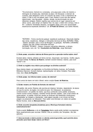 "Os americanos chamam-no screenplay, uma peça para a tela, de maneira a
distinguila da simples play, destinada ao placo. Os franceses o chamam de
scenario, para designá-lo como um conjunto de cenas. E nós o chamamos de
roteiro. E não é uma má palavra para o caso. Roteiro é uma rota não apenas
determinada, mas 'decupada', dividida, através da discriminação de seus
diferentes estágios. Roteiro significa que saímos de um lugar, passamos por
vários outros, para atingir um objetivo final. Ou seja: o roteiro tem começo, meio e
fim - conforme Aristóteles observou na tragédia grega como uma necessidade
essencial da expressão dramática." (In: O Poder do Clímax, Luiz Carlos Maciel)
"ROTEIRO - Forma escrita de qualquer espetáculo audiovisual. Descrição objetiva
das cenas, seqüências, diálogos e indicações técnicas do filme. ROTEIRO FINAL
- Roteiro aprovado para o início da filmagem ou gravação. ROTEIRO LITERÁRIO
- Roteiro que não contém indicações técnicas.
ROTEIRO TÉCNICO - Roteiro contendo indicações referentes a câmara,
iluminação, som, etc." (In: Vocabulário do Roteirista, Jorge Machado)
2. Onde posso encontrar roteiros de filmes para ler e aprender melhor sobre eles?
Existem vários roteiros editados em forma de livro, disponíveis nas livrarias. Confira alguns
na seção Livros. No Banco de Roteiro, também existem diversos roteiros, para você
"baixar" e ler.
3. Onde eu registro meu roteiro para proteger os direitos autorais?
Seus roteiros devem ser registrados no Escritório de Direitos Autorais, da Fundação
Biblioteca Nacional. Existem diversas representações em vários Estados. Para saber
mais, leia o Guia de Registro.
4. Onde posso me informar sobre cursos de roteiros?
Para cursos de roteiro em todo o Brasil, visite a seção Curso de Roteiros.
5. Existe mesmo um Padrão de formato de roteiros?
UM padrão não existe. Roteiros são escritos em diversos formatos, dependendo da época
em que foi escrito, da região e do estilo do autor. Em Hollywood, os produtores
convencionaram um padrão de roteiro, que ficou conhecido como padrão americano,
master scenes (cenas mestres), standard format (formato padrão), spec script (roteiro de
especulação), ou padrão WGA (em alusão ao Sindicato dos Roteiristas Americanos).
Respeitadas as margens e tabulações, cada página equivale a um minuto de filme,
pregam os produtores de Hollywood. Para saber como formatar um roteiro em padrão
Master Scenes, visite os Manuais Online.
6. Onde encontro templates (modelos) para o Word que formatam roteiros
automaticamente?
Visite a seção Softwares, e vá em Templates. Nesta seção estão também os programas
feitos especialmente para escrever roteiros, mas ao contrário dos Templates, não são
gratuitos.
7. Uma vez tendo o roteiro pronto e o direito autoral garantido, qual caminho devo
proceder para fazer desse roteiro um filme?
 