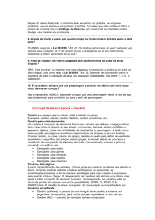 Depois do roteiro finalizado, o roteirista deve encontrar um produtor, ou empresa
produtora, que se interesse em produzir a história. Por saber que este contato é difícil, o
[roteiro de cinema] criou o Catálogo de Roteiros, um canal onde os roteiristas podem
divulgar seu material aos produtores.
8. Depois de morto o autor, por quanto tempo os herdeiros tem direitos sobre a obra
dele?
70 ANOS, segundo a Lei 9610/98: "Art. 41. Os direitos patrimoniais do autor perduram por
setenta anos contados de 1º de janeiro do ano subseqüente ao de seu falecimento,
obedecida a ordem sucessória da lei civil."
9. Pode-se registar um roteiro adaptado sem conhecimento do autor do texto
original?
NÃO. Para escrever ou registrar uma obra adaptada é necessário a anuência do autor da
obra original, pois como rege a Lei 9610/98: "Art. 29. Depende de autorização prévia e
expressa do autor a utilização da obra, por quaisquer modalidades, tais como: (...) III - a
adaptação".
10. É necessário sempre que um personagem aparecer no roteiro com uma roupa
nova, descrever a roupa?
Não é necessário, NUNCA, descrever a roupa que uma personagem veste, a não ser que
seja fundamental para a história, ou para o perfil da personagem.
Concept de local e época – Cenário
Cenário é o espaço, real ou virtual, onde a história se passa.
Exemplos: cenário cultural, cenário histórico, cenário econômico, etc.
Cenário para entretenimentos
Um cenário é composto de elementos físicos e/ou virtuais que definem o espaço cênico,
bem como todos os objetos no seu interior, como cores, texturas, estilos, mobiliário e
pequenos objetos, todos com a finalidade de caracterizar o personagem, e tendo como
base os perfis psicológico e econômico determinados na sinopse ou em um briefing.
O termo cenário, ou cena, (skené, em grego), também é usado para definir um elemento
arquitetônico específico dos antigos teatros gregos, localizado detrás do proscênio e
constituído de uma parede de alvenaria decorada com estatuária, colunas e pórticos,
simulando um edifício real.
 Cenografia para teatro
 Cenografia para games
 Cenografia para televisão
 Cenografia para eventos
 Cenografia para interiores
Cenários Estratégicos
A partir da identificação das variáveis críticas, pode-se conhecer os fatores que alteram o
futuro, tornando possívei elaborar cenários estratégicos, ou seja prever as
possibilidades(cenários) a fim de elaborar estratégias para cada cenário e se preparar
para quando o futuro chegar. O planejamento por cenários não elimina a incerteza, mas
ajuda a evitar o impacto do elemento surpresa. O planejamento por cenários evita os
riscos de se fixar em apenas uma única possibilidade. HOSS, O.; ROJO, C.A.;
GRAPEGGIA, M. Gestão de ativos intangíveis: da mensuração à competitividade por
Cenários em software
 Cenário (software) -- passos de uma iteração entre usuário e sistema, em
engenharia de requisitos; para muitos autores, equivalente a caso de uso;
 Cenário (IHC) -- conceito de Interação homem-computador
 