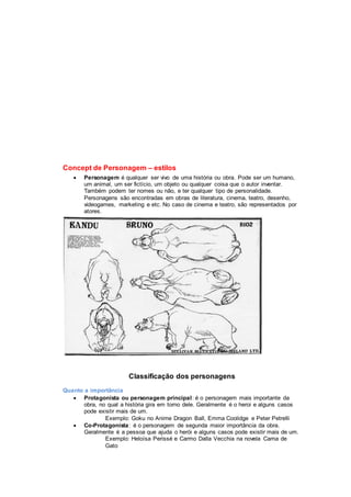 Concept de Personagem – estilos
 Personagem é qualquer ser vivo de uma história ou obra. Pode ser um humano,
um animal, um ser fictício, um objeto ou qualquer coisa que o autor inventar.
Também podem ter nomes ou não, e ter qualquer tipo de personalidade.
Personagens são encontradas em obras de literatura, cinema, teatro, desenho,
videogames, marketing e etc. No caso de cinema e teatro, são representados por
atores.
Classificação dos personagens
Quanto a importância
 Protagonista ou personagem principal: é o personagem mais importante da
obra, no qual a história gira em torno dele. Geralmente é o heroi e alguns casos
pode existir mais de um.
Exemplo: Goku no Anime Dragon Ball, Emma Coolidge e Peter Petrelli
 Co-Protagonista: é o personagem de segunda maior importância da obra.
Geralmente é a pessoa que ajuda o herói e alguns casos pode existir mais de um.
Exemplo: Heloísa Perissé e Carmo Dalla Vecchia na novela Cama de
Gato
 