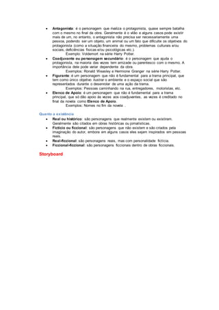  Antagonista: é o personagem que rivaliza o protagonista, quase sempre batalha
com o mesmo no final da obra. Geralmente é o vilão e alguns casos pode existir
mais de um, no entanto, o antagonista não precisa ser necessariamente uma
pessoa, podendo ser um objeto, um animal ou um fato que dificulte os objetivos do
protagonista (como a situação financeira do mesmo, problemas culturais e/ou
sociais, deficiências físicas e/ou psicológicas etc.).
Exemplo: Voldemort na série Harry Potter.
 Coadjuvante ou personagem secundário: é o personagem que ajuda o
protagonista, na maioria das vezes tem amizade ou parentesco com o mesmo. A
importância dele pode variar dependente da obra.
Exemplos: Ronald Weasley e Hermione Granger na série Harry Potter.
 Figurante: é um personagem que não é fundamental para a trama principal, que
tem como único objetivo ilustrar o ambiente e o espaço social que são
representados durante o desenrolar de uma ação da trama.
Exemplos: Pessoas caminhando na rua, entregadores, motoristas, etc.
 Elenco de Apoio: é um personagem que não é fundamental para a trama
principal, que só dão apoio ás vezes aos coadjuvantes, as vezes é creditado no
final da novela como Elenco de Apoio.
Exemplos: Nomes no fim da novela .
Quanto a existência
 Real ou histórico: são personagens que realmente existem ou existiram.
Geralmente são citados em obras históricas ou jornalísticas.
 Fictício ou ficcional: são personagens que não existem e são criados pela
imaginação do autor, embora em alguns casos eles sejam inspirados em pessoas
reais.
 Real-ficcional: são personagens reais, mas com personalidade fictícia.
 Ficcional-ficcional: são personagens ficcionais dentro de obras ficcionais.
Storyboard
 