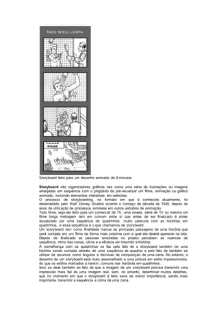 Storyboard feito para um desenho animado de 8 minutos
Storyboard são organizadores gráficos tais como uma série de ilustrações ou imagens
arranjadas em sequência com o propósito de pré-visualizar um filme, animação ou gráfico
animado, incluindo elementos interativos em websites.
O processo de storyboarding, no formato em que é conhecido atualmente, foi
desenvolvido pelo Walt Disney Studios durante o começo da década de 1930, depois de
anos de utilização de processos similares em outros estúdios de animação.
Todo filme, seja ele feito para um comercial de TV, uma novela, série de TV ou mesmo um
filme longa metragem tem em comum entre si que antes de ser finalizado é antes
visualizado por uma sequência de quadrinhos, muito parecida com as histórias em
quadrinhos, e essa sequência é o que chamamos de storyboard.
Um storyboard tem como finalidade marcar as principais passagens de uma história que
será contada em um filme da forma mais próxima com a qual ela deverá aparecer na tela.
Depois de finalizado as pessoas envolvidas no projeto percebem as nuances de
sequência, ritmo das cenas, clima e a eficácia em trasmitir a história.
A semelhança com os quadrinhos se faz pelo fato de o storyboard também ter uma
história sendo contada através de uma sequência de quadros e pelo fato de também se
utilizar de recursos como ângulos e técnicas de composição de uma cena. No entanto, o
desenho de um storyboard está mais assemelhado a uma pintura em estilo impressionista,
do que os estilos marcados a nankin, comuns nas histórias em quadrinhos.
Isso se deve também ao fato de que a imagem de um storyboard precisa transmitir uma
impressão mais fiel de uma imagem real, sem, no entanto, determinar muitos detalhes,
que no momento em que o storyboard é feito seria de menor importância, sendo mais
importante transmitir a sequência e clima de uma cena.
 