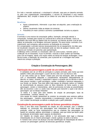 Em todo o mercado audiovisual, o storyboard é utilizado, seja para um desenho animado,
ou para uma superprodução cinematográfica, o recurso do storyboard é uma maneira
relativamente, fácil, simples e barata de um diretor ter uma idéia de como um filme virá a
ser.
Benefícios
 Apoia o planeamento, informando o que deve ser adquirido, para a realização do
projecto.
 Informa visualmente todas as etapas do comercial.
 Possibilita um maior controlo e aumenta a probabilidade de êxito no projecto.
Animatic
O animatic é uma mistura de computação gráfica, ilustração, animação vetorial e
composição, montado para ilustrar um comercial de tv antes de ser filmado. Como os
resultados são muito fiéis ao objetivo final do comercial, as chances de errar e de ter que
refazer as produções e as filmagens diminuem bastante. Por esse motivo o animatic é um
investimento que compensa, pela economia na finalização do comercial.
Em compensação o animatic precisa necessariamente de um equipamento de vídeo para
ser visualizado enquanto que um storyboard pode ser visto de qualquer maneira, pois
costuma ser montado em pranchas para apresentação.
A diferença entre o animatic e o storyboard, além do custo e prazo, menores para a
confecção de um storyboard, é que no animatic, músicas e vozes podem ser inseridas
junto com as imagens, dando uma noção melhor do tempo de duração da filmagem. Essa
técnica inovou a realização de comerciais, pois é possível ver a montagem final antes
mesmo de começar a produção.
Criação e Construção de Personagens. (8h)
Fabricação dos personagens a partir de um roteiro escrito.
O verdadeiro ator de um filme de animação é o próprio animador, pelo motivo que este
trabalho é feito pela personagem a quem ele dá a vida com sua técnica e arte.
É por este motivo que os “atores” criador para uma boa animação, além de vestidos
com a indumentária adequada e complementos necessários adequadamente ao
descrito no roteiro, situando o espectador a época e situação que se decorre a trama,
deve possuir também o perfil psicológico, caráter, morfologia e estrutura adequados a
sua função na história. Para este efeito toda equipe de produção realiza um trabalho
de documentação de pesquisa sobre os fatos relevantes da trama quanto a cada
personagem, cenário e indumentárias, além de pormenores de todas as possibilidades
afim de encontrar o ator e o estilo mais indicado para transmitir a ação e dar vida ao
personagem que se deseja interpretar.
O roteiro é a base para este trabalho de criação de personagem, tipos de
indumentárias , cenários, eventos, etc.
Uma equipe de criação apresentará ao produtor da animação seus esboços gráficos
dos personagens , cenários indumentárias e complementos, Após isso, em conjunto
com o diretor da animação se definirá a seleção para o perfil pretendido.
Construção de personagem a partir de formas geométrica simples.
Esta é uma fase muito importante da criação de uma animação, pois o trabalho
realizado na construção dos personagens será interpretado por toda equipe de
produção, então se torna importantíssimo que os criadores dos personagens se
baseie em soluções gráficas assimiláveis e copiáveis, para que todos que fazem parte
da produção da animação sejam capazes de desenhá-lo.
Um trabalho de criação pouco definido e mal estruturado dará lugar a diversas
interpretações de um mesmo personagem criando quebras no estilo e na forma
A maneira mais comum de alcançar uma boa identificação de interpretação de todos é
construir um personagem partindo de estruturas geométricas simples.
 