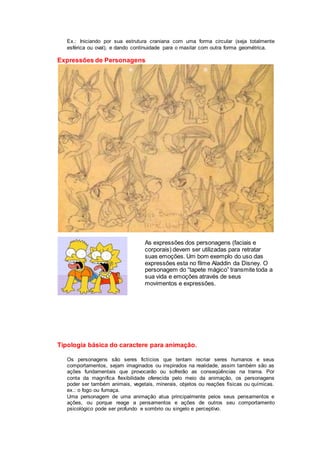 Ex.: Iniciando por sua estrutura craniana com uma forma circular (seja totalmente
esférica ou oval), e dando continuidade para o maxilar com outra forma geométrica.
Expressões de Personagens
As expressões dos personagens (faciais e
corporais) devem ser utilizadas para retratar
suas emoções. Um bom exemplo do uso das
expressões esta no filme Aladdin da Disney. O
personagem do “tapete mágico” transmite toda a
sua vida e emoções através de seus
movimentos e expressões.
Tipologia básica do caractere para animação.
Os personagens são seres fictícios que tentam recriar seres humanos e seus
comportamentos, sejam imaginados ou inspirados na realidade, assim também são as
ações fundamentais que provocarão ou sofrerão as conseqüências na trama. Por
conta da magnífica flexibilidade oferecida pelo meio da animação, os personagens
poder ser também animais, vegetais, minerais, objetos ou reações físicas ou químicas.
ex.: o fogo ou fumaça.
Uma personagem de uma animação atua principalmente pelos seus pensamentos e
ações, ou porque reage a pensamentos e ações de outros seu comportamento
psicológico pode ser profundo e sombrio ou singelo e perceptivo.
 