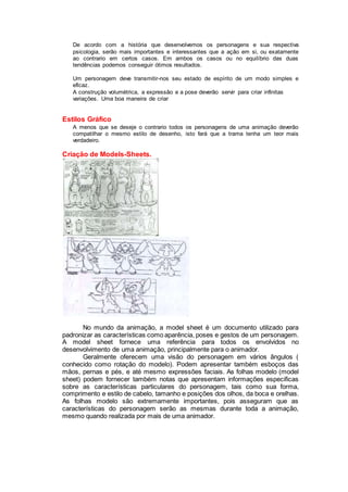 De acordo com a história que desenvolvemos os personagens e sua respectiva
psicologia, serão mais importantes e interessantes que a ação em si, ou exatamente
ao contrario em certos casos. Em ambos os casos ou no equilíbrio das duas
tendências podemos conseguir ótimos resultados.
Um personagem deve transmitir-nos seu estado de espírito de um modo simples e
eficaz.
A construção volumétrica, a expressão e a pose deverão servir para criar infinitas
variações. Uma boa maneira de criar
Estilos Gráfico
A menos que se deseje o contrario todos os personagens de uma animação deverão
compatilhar o mesmo estilo de desenho, isto fará que a trama tenha um teor mais
verdadeiro.
Criação de Models-Sheets.
No mundo da animação, a model sheet é um documento utilizado para
padronizar as características como aparência, poses e gestos de um personagem.
A model sheet fornece uma referência para todos os envolvidos no
desenvolvimento de uma animação, principalmente para o animador.
Geralmente oferecem uma visão do personagem em vários ângulos (
conhecido como rotação do modelo). Podem apresentar também esboços das
mãos, pernas e pés, e até mesmo expressões faciais. As folhas modelo (model
sheet) podem fornecer também notas que apresentam informações especificas
sobre as características particulares do personagem, tais como sua forma,
comprimento e estilo de cabelo, tamanho e posições dos olhos, da boca e orelhas.
As folhas modelo são extremamente importantes, pois asseguram que as
características do personagem serão as mesmas durante toda a animação,
mesmo quando realizada por mais de uma animador.
 