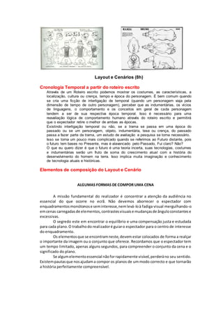 Layout e Cenários (8h)
Cronologia Temporal a partir do roteiro escrito
Através de um Roteiro escrito podemos mostrar os costumes, as características, a
localização, cultura ou crença, tempo e época do personagem. É bem comum quando
se cria uma ficção de interligação de temporal (quando um personagem viaja pela
dimensão de tempo de outro personagem), perceber que as indumentárias, os vícios
de linguagens, o comportamento e os conceitos em geral de cada personagem
tendem a ser de sua respectiva época temporal. Isso é necessário para uma
reavaliação lógica de comportamento humano através do roteiro escrito e permitirá
que o expectador retire o melhor de ambas as épocas.
Existindo interligação temporal ou não, se a trama se passa em uma época do
passado ou se um personagem, objeto, indumentária, tese ou crença, do passado
passa a fazer parte da trama, um estudo de avaliação e pesquisa se torna necessário.
Isso se torna um pouco mais complicado quando se referimos ao Futuro distante, pois
o futuro tem bases no Presente, mas é alavancado pelo Passado, Fui claro? Não?
O que eu quero dizer é que o futuro é uma teoria incerta, suas tecnologias, costumes
e indumentárias serão um fruto de soma do crescimento atual com a história do
desenvolvimento do homem na terra. Isso implica muita imaginação e conhecimento
de tecnologia atuais e históricas.
Elementos de composição do Layout e Cenário
ALGUMAS FORMAS DE COMPOR UMA CENA
A missão fundamental do realizador é concentrar a atenção da audiência no
essencial do que ocorre no ecrã. Não devemos aborrecer o espectador com
enquadramentosmonótonose seminteresse,nemlevá-loà fadiga visual mergulhando-o
emcenas carregadasde elementos,contrastesvisuaise mudançasde ânguloconstantese
excessivas.
O segredo este em encontrar o equilíbrio e uma compensação justa e estudada
para cada plano.O trabalhodo realizadoré guiaro espectador para o centro de interesse
do enquadramento.
Os elementosque se encontramneste,devem estar colocados de forma a realçar
o importante da imagem ou o conjunto que oferece. Recordamos que o espectador tem
um tempo limitado, apenas alguns segundos, para compreender o conjunto da cena e o
significado do plano.
Se algumelementoessencial nãoforrapidamente visível,perderáno seu sentido.
Existempautasque nosajudama compor os planos de um modo correcto e que tornarão
a história perfeitamente compreensível.
 