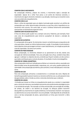 COMPOR COM O MOVIMENTO
Na composição dinâmica, própria do cinema, o movimento capta a atenção do
espectador. Apesar de o olhar ficar preso a um centro de interesse concreto, o
movimento de algum elemento chamará a sua atenção, mesmo que se encontre numa
zona secundaria do enquadramento.
COMPOR COM A LUZ
Atrair o olhar do espectador para um objeto iluminado pode constituir um artifício de
composição que realce determinados elementos ou que lhes retire importância se os
tornarmos mais escuros. Por outro lado, as luzes e sombras fortemente contrastadas
acrescentam um dramatismo especial à cena.
COMPOR COM FOCAGEM SELECTIVA
O foco da câmara pode ajudar-nos a compor uma cena. Podemos, por exemplo, focar
uma zona do enquadramento para torná-la susceptível de desviar a atenção do
espectador.
COMPOR EM SUPERFÍCIE
É a composição cênica geral. Os elementos movem-se da direita para a esquerda ou de
cima para baixo, dando um efeito bidimensional a acção. O resultado é muito teatral e
tanto objectos como personagens entram e saem lateralmente, em relação ao ponto de
vista do espectador, tal como num cenário.
COMPOR EM PROFUNDIDADE
Nesta composição, os elementos afastam-se ou aproximam-se da tela, dando uma
sensação de tridimensionalidade. Para uma utilização mais eficaz, também é boa idéia
agrupar e sobrepor os objectos da cena, evitando que fiquem isolados uns dos outros e
que todos contribuam para o volume do plano. O resultado é muito cinematográfico.
COMPOR DE FORMA ASSIMÉTRICA
Uma composiçãosimétricaé indicada para enfatizar um momento solene associado com
determinadas cenas de grandiosidade, majestosas, etc.; em suma, quadros plásticos de
solenidade.Umacomposiçãoassimétrica,pelocontrário,é maisindicada para o resto das
cenas.
COMPOR EM COR
Para esta composição utilizamos a complemento e o contraste das cores. Objetos de
tamanhoigual podemparecermaioresou menores conforme acor,ou até passaremmais
desapercebidos sobre o fundo ou entre o resto dos elementos que o rodeiam.
COMPOR EM LINHAS
A direção que tomam as linhas no enquadramento ajuda-nos a conduzir o espectador
para o centro de interesse,mastambémacrescentaumacondicionante psicológicaàcena
e ao sentidodanarração. Por exemplo:aslinhasverticaisdão uma sensação de rectidão,
de solidez, de ordem e de domínio da situação. As obliquas podem transmitir
desequilíbrioou movimento em acções dinâmicas. As horizontais mostram-nos repouso
ou abatimentoe ascurvas transmitem-nos sensualidade. Tudo depende do conteúdo da
cena e da boa composição do plano, aproveitando as linhas para transmitir a idéia
desejada.
 