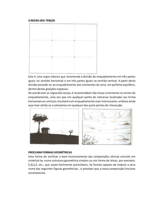 A REGRA DOS TERÇOS
Esta é uma regra clássica que recomenda a divisão do enquadramento em três partes
iguais no sentido horizontal e em três partes iguais no sentido vertical. A partir desta
divisão procede-se ao enquadramento dos elementos da cena, em perfeito equilíbrio,
dentro destas gracções espaciais.
De acordocom as regrasdos terços,é recomendável não situar o elemento no centro do
enquadramento, uma vez que em qualquer ponto de interesse localizado nas linhas
horizontaisou verticais resultará num enquadramento mais interessante, embora ainda
seja mais sólido se o colocamos em qualquer dos qutro pontos de intesecção.
PROCURAR FORMAS GEOMÉTRICAS
Uma forma de verificar o bom funcionamento das composições cênicas consiste em
sintetizá-las numa estrutura geométrica simples ou em forma de letras, por exemplo,
C,D,S,Z, etc., que sejam facilmente assimiláveis. Se formos capazes de traduzir a cena
numa das seguintes figuras geométricas , é provável que a nossa composição funcione
corretamente.
 