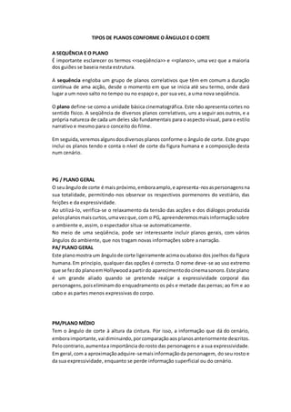 TIPOS DE PLANOS CONFORME O ÂNGULO E O CORTE
A SEQUÊNCIA E O PLANO
É importante esclarecer os termos <<seqüência>> e <<plano>>, uma vez que a maioria
dos guiões se baseia nesta estrutura.
A sequência engloba um grupo de planos correlativos que têm em comum a duração
contínua de ama acção, desde o momento em que se inicia até seu termo, onde dará
lugar a um novo salto no tempo ou no espaço e, por sua vez, a uma nova seqüência.
O plano define-se como a unidade básica cinematográfica. Este não apresenta cortes no
sentido físico. A seqüência de diversos planos correlativos, uns a seguir aos outros, e a
própria natureza de cada um deles são fundamentais para o aspecto visual, para o estilo
narrativo e mesmo para o conceito do filme.
Em seguida,veremosalgunsdosdiversos planos conforme o ângulo de corte. Este grupo
inclui os planos tendo e conta o nível de corte da figura humana e a composição desta
num cenário.
PG / PLANO GERAL
O seuângulode corte é mais próximo,emboraamplo,e apresenta-nosaspersonagensna
sua totalidade, permitindo-nos observar os respectivos pormenores do vestiário, das
feições e da expressividade.
Ao utilizá-lo, verifica-se o relaxamento da tensão das acções e dos diálogos produzida
pelosplanosmaiscurtos,umavezque,com o PG, apreenderemosmaisinformação sobre
o ambiente e, assim, o espectador situa-se automaticamente.
No meio de uma seqüência, pode ser interessante incluir planos gerais, com vários
ângulos do ambiente, que nos tragam novas informações sobre a narração.
PA/ PLANO GERAL
Este planomostra um ângulode corte ligeiramente acimaouabaixo dos joelhos da figura
humana.Em principio, qualquer das opções é correcta. O nome deve-se ao uso extremo
que se fezdo planoemHollywoodapartirdo aparecimentodocinemasonoro.Este plano
é um grande aliado quando se pretende realçar a expressividade corporal das
personagens,poiseliminamdo enquadramento os pés e metade das pernas; ao fim e ao
cabo e as partes menos expressivas do corpo.
PM/PLANO MÉDIO
Tem o ângulo de corte à altura da cintura. Por isso, a informação que dá do cenário,
emboraimportante,vai diminuindo,porcomparaçãoaosplanosanteriormente descritos.
Pelocontrario,aumentaa importância do rosto das personagens e a sua expressividade.
Em geral,com a aproximaçãoadquire-semaisinformaçãoda personagem, do seu rosto e
da sua expressividade, enquanto se perde informação superficial ou do cenário.
 