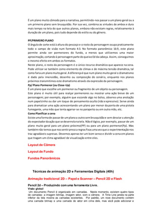 É um plano muito cômodo para a narrativa, permitindo-nos passar a um plano geral ou a
um primeiro plano sem brusquidão. Por sua vez, combina as virtudes de ambos e dura
mais tempo na tela do que outros planos, embora não existam regras, relativamente à
duração de um plano, pois tudo depende do estilo ou do gênero.
PP/PRIMEIRO PLANO
O ângulode corte está à altura do pescoço e o rosto da personagem ocupa praticamente
todo o campo de visão num formato 4:3. No formato panorâmico 16:9, este plano
permite ainda ver pormenores do fundo, a menos que utilizemos uma maior
aproximação,cortandoà personagemparte doqueixoEd da cabeça. Assim, conseguimos
o mesmo efeito em ambos os formatos.
Neste plano, o rosto da personagem é o único recurso dramático que aparece na cena.
Pode utilizar-se também como elemento de clímax e de máxima tensão dramática, tal
como fariaum planomuitogeral.A diferençaé que num plano muito geral o dramatismo
é dado pela imensidão, desenho ou composição do cenário, enquanto nos planos
próximos transmitimos este dramatismo através da expressão da personagem.
Pp/ Plano Pormenor (ou Close-Up)
É um plano que escolhe um pormenor ou fragmento de um objeto ou personagem.
Este plano é muito útil para realçar pormenores ou mostrar uma ação breve de um
personagem; por exemplo, alguém que esconde algo no bolso, observa uma anotação
num papelzinho ou dar um toque de pensamento oculto (não expressivo). Serve ainda
para dramatizar uma ação acrescentando um plano por menor da ponta de uma pistola
fumegante, uma mão que tenta agarrar-se no parapeito ou em outra mão, etc.
Como Planificar a cena
Existe umaformade passarde umplanoa outrosembrusquidãoe sem desviar a atenção
do expectadordaação que se desenrolanatela.Nãoé lógico,por exemplo, passar de um
plano muito geral para um plano próximo(PP) ou para um plano pormenor(Pp). Mas
tambémnão temosque nossentirpresoa regrasfixasumavezque a experimentaçãonos
traz agradáveis supresas. Devemos apenas ter um bom senso e dividir a cena em planos
que tragam um clima agradável de visualização entre eles.
Layout de Câmera
Layout de Fundo
Fundos Panorâmicos
Técnicas de animação 2D e Ferramentas Digitais (40h)
Animação tradicional 2D – Papel e Scanner – Pencil 2D e Flash
Pencil 2d – Produzindo com uma ferramenta Livre.
Visão global
Um documento Pencil é organizado em camadas. Neste momento, existem quatro tipos
de camadas: a imagem bitmap, imagem vetor, som e câmera. A Time Line janela na parte
inferior da tela mostra as camadas existentes. Por padrão, um novo documento contém
uma camada bitmap e uma camada de vetor em cima dele, mas você pode adicionar e
 