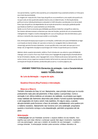 nos aproximemos, o gráfico não sepixeliza,já o computador traça automaticamente as linhaspara
esse nível de proximidade.
As imagens em mapa de bits.Estes tipos de gráficos seassemelhama uma espécie de quadrículo
no qual cada um dos quadrados (píxels) mostra uma cor determinada. A informação destes
gráficos ésalva individualmentepara cada píxel e é definida pelas coordenadas ecor de tal píxel.
Estes tipos de gráficos são dependentes da variação do tamanho e resolução,podendo perder
qualidadeao modificar sucessivamentesuas dimensões.
Sendo assim,Flash seservedas possibilidades queoferece trabalhar comgráficos vetoriais,
facilmente redimensionáveis ealteráveis por meio de funções, portanto de um armazenamento
inteligente das imagens e áudios empregados em suas animações por meio de bibliotecas,para
otimizar o tamanho dos arquivos quecontém as animações.
Esta otimização do espaço que ocupam as animações,combinada coma possibilidadedecarregar
a animação ao mesmo tempo em que esta se mostra no navegador (técnica denominada
streaming), permite fornecer elementos visuais quedão vida a uma web sem que para isso o
tempo de carregamento da página seprolongue até limites insuportáveis parao visitante.
Ademais deste aspecto meramente estético, Flash introduzem seu entorno a possibilidadede
interagir com o usuário.Para isso,Flash invoca uma linguagemde programação chamada Action
Script.Orientado a objetos, esta linguagemtem clarasinfluênciasdo Javascriptepermite, entre
outras muitas coisas,organizaro preenchimento de formulários,executar distintas partes deuma
animação em função de eventos produzidos pelo usuário,ir a outras páginas,etc.
UNIDADE TEMÁTICA: Elementos da animação – Leis e Características
(8h)
BASES TECNOLÓGICAS
As Leis da Animação – regras de ação.
Quadros Chaves (Key Frames) e intercalação.
Slow on e Slow in
Também chamados de Easy in/ out. Basicamente, esse princípio ilustra que no mundo
praticamente nada pára abruptamente. A física explica o porquê disso. Como a
animação é em última instância um simulacro da realidade, os princípios que regem
nossa realidade são facilmente absorvidos pelo cérebro humano quando representados
e até exagerados de modo a serem mais explícitos. Em alguns casos, a parada
abrupta também pode funcionar a favor do animador, estabelecendo uma quebra com
o realismo excessivo. Basicamente isso funciona com uma aceleração progressiva
quando o movimento começa e uma desaceleração patmbém progressiva até ele
parar.
Antecipação
A Antecipação tem por finalidade aumentar o aspecto didático do seu trabalho. Isso
significa que você deve informar e antecipar quando fará algum movimento importante
com seu personagem, para que o cérebro do recebtor de sua mensagem – o público –
consiga entender. A antecipação também pode eumentar a ênfase dramática do
 