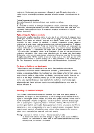 movimento. Sendo assim seu personagem não pula do nada. Ele abaixa levemente e
contrai o corpo em posição oposta para aumentar a tensão corporal e dramática antes de
saltar.
Follow Trough e Overlapping
È um princípio que diz basicamente que: nada pára de uma só vez.
Exagero
É sem dúvida o coração da animação de aparência cartoon. Obviamente você pode já
saber disso, mas caso não saiba ou não tenha pensado nisso antes, você deve rever todo
o processo da animação em busca de locais para exagerar o movimento. ( caso se
aplique, obviamente)
Ação principal e Ação secundaria
Basicamente a ação secundária, como o nome diz é um movimento de segundo plano
gerado pelo movimento principal. Quando você tiver que pegar um ônnibus ou entrar num
elevador fique atento às pessoas. Ninguém fica apenas parado como um robô. Elas
produzem um sem número de pequenos e indiretos movimentos. Esses pequenos
movimentos de ação quase contínua consistem nos movimentos secundários. O balançar
do cabelo, as roupas, o respirar. Todos são movimentos secundários. Um personagem ou
criatura morta não tem movimento secundário direto, mas pode ter indireto. Compliquei?
Imagina um defunto. È basicamente um corpo com as juntas funcionando físicamente.
Como um boneco com ragdoll. Se ele cai de uma janela, ao bater no chão reagirá gerando
movimento secundário. Mas como esse movimento não foi gerado pelo personagem
diretamente e sim por uma ação indireta situacional, chamamos esse tipo de movimento
de ação secundária indireta. ( como o rabo do cavalo, que se move sem que ele tenha
qualquer conhecimento ou controle disso.) Em 3d Isso geralmente se faz usando springs,
flex e etc. Nas demais técnicas tem que ser feito a mão. Uma trabalheira do caramba.
Os Arcos – Cadência em Movimento
Os movimentos naturais tendem a formar arcos. Raramente na natureza um
movimento funciona de maneira retilínea com precisão. Quando andamos, nossos
braços, nossa cabeça, todo o movimento gerado pelas nossas juntas formam arcos. Ao
jogarmos uma pedra ou coisa do tipo em alguém, veremos que a pedra descreve um
arco no ar até atingir a testa da pessoa, que voa em arco para trás e bate no chão
com a testa espirrando sangue para todo lado. Se pudermos observar essa ação
sobrepondo cada frame, veremos que o movimento global descreve uma série de
arcos e voltas no ar.
Timming – o ritmo em animação
Esse é talvez o princípio mais importante de todos. Você deve estar apto a obesrvar o
movimento real e aplicá-lo em sua animação. É com o Timing que você saberá fazer seu
objeto ou personagem parecer pesado, leve, triste, feliz, agitado, relaxado. Quase nada no
mundo compartilha o mesmo timing exato e isso é um poderoso elemento de separação
entre os personagens e objetos no prrocesso animativo. O timing influi diretamente na
aparência geral de toda a animação. Se seu personagem levanta um peso de alterofilismo
rapidamente, o peso será percebido como leve. Se ao invés disso o personagem demora
para conseguir levantá-lo e fica se trem,endo todo ao colocar o peso no alto, o mesmo
objeto, com a mesma textura, parecerá muito mais pesado.
Timing é o espaço de eventos no tempo . Alguns usos comuns são:
 O ato de medir o tempo decorrido de algo ou alguém, muitas vezes em Atlético
eventos, tais como nadar ou correr, onde os participantes são sincronizados com
um dispositivo tal como um cronômetro .
 