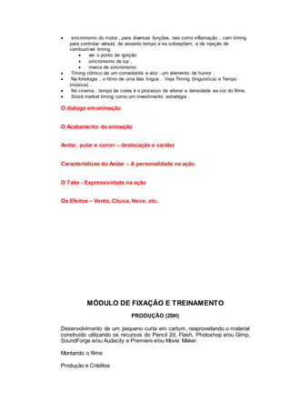  sincronismo do motor , para diversas funções, tais como inflamação , cam timing
para controlar válvula de assento tempo e se sobrepõem, e de injeção de
combustível timing.
 ver o ponto de ignição
 sincronismo de luz ,
 marca de sincronismo
 Timing cômico de um comediante e ator , um elemento de humor .
 Na fonologia , o ritmo de uma fala língua . Veja Timing (linguística) e Tempo
(música) .
 No cinema , tempo de cores é o processo de alterar a densidade ea cor do filme.
 Stock market timing como um investimento estratégia .
O dialogo em animação
O Acabamento da animação
Andar, pular e correr – deslocação e caráter
Características do Andar – A personalidade na ação
O Take - Expressividade na ação
Os Efeitos – Vento, Chuva, Neve, etc.
MÓDULO DE FIXAÇÃO E TREINAMENTO
PRODUÇÃO (20H)
Desenvolvimento de um pequeno curta em cartum, reaproveitando o material
construído utilizando os recursos do Pencil 2d, Flash, Photoshop e/ou Gimp,
SoundForge e/ou Audacity e Premiere e/ou Movie Maker.
Montando o filme
Produção e Créditos
 