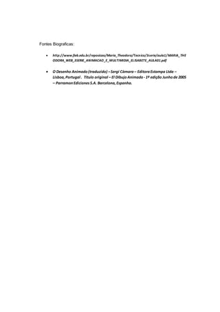 Fontes Biograficas:
 http://www.fieb.edu.br/reposicao/Maria_Theodora/Tecnico/3serie/aula1/MARIA_THE
ODORA_WEB_3SERIE_ANIMACAO_E_MULTIMIDIA_ELISABETE_AULA01.pdf
 O Desenho Animado(traduzido) –Sergi Càmara – EditoraEstampa Ltda –
Lisboa,Portugal . Titulo original – El Dibujo Animado- 1ª edição Junhode 2005
– ParramonEdicionesS.A. Barcelona,Espanha.
 