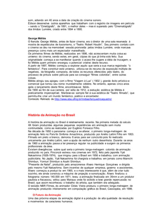 som, adiando em 40 anos a data de criação do cinema sonoro.
Édison desenvolve outros aparelhos que trabalham com o registro de imagens em película
– sendo o “Cinetógrafo”, de 1891, o melhor deles – mas é superado pelo “Cinematógrafo”
dos Irmãos Lumiére, criado entre 1894 e 1895.
George Méliès
O francês George Méliès, antes de fazer cinema, era o diretor de uma sala reservada à
mostra de espetáculos de ilusionismo, o “Teatro Robert Houdin”. Seu primeiro contato com
o cinema se deu na memorável sessão promovida pelos irmãos Lumiére, onde marcava
presença como mais um espectador maravilhado.
Os primeiros filmes de Méliès, realizados em 1896, não acrescentam muita coisa ao
universo do cinema, sendo estes, em geral, cópias do que já tinha sido feito. Sua
originalidade começa a se manifestar quando o acaso lhe sugere a idéia da trucagem; e
foi Méliès quem primeiro enxergou o potencial criativo deste recurso.
A partir de 1897, Méliès começou a explorar aquilo que seria a sua marca registrada: “o
fantástico”. Para constituir este universo, utilizou-se do recurso da exposição múltipla de
negativos, da fotografia composta, de todos os recursos oferecidos pelo teatro, do
processo de pintura sobre película para se conseguir “filmes coloridos”, entre outras
coisas.
Méliès atingiu seu apogeu com o filme “Viagem à Lua” ( 1902 ), grande êxito artístico e
comercial que tornou seu nome mundialmente célebre. No entanto, apenas cinco anos
após o lançamento deste filme, encontrava-se falido.
De 1900 ao fim de sua carreira, por volta de 1912, a evolução estética de Méliès é
praticamente imperceptível. Manteve-se sempre fiel à sua estética de “Teatro filmado”, que
permitiu-lhe criar um mundo fantástico, poético e encantador.
Conteúdo Retirado de http://www.eba.ufmg.br/midiaarte/quadroaquadro/
História da Animação no Brasil
A história da animação no Brasil é relativamente recente. Na primeira metade do século
XX foram produzidas algumas pequenas experiências em animação sem muita
continuidade, como as realizadas por Eugênio Fonseca Filho.
Na década de 1950 o panorama começa a se alterar, o primeiro longa-metragem de
animação feito no País foi Sinfonia Amazônica, produzido por Anélio Lattini Filho em 1953.
Filmado em preto e branco, demorou 6 anos para ser concluído pois foi realizado
unicamente por Anélio Lattini, sem a ajuda de nenhum outro desenhista. Durante os anos
de 1960 a animação passa a ter presença regular na publicidade e surgem os primeiros
profissionais da área.
Existem divergências sobre qual seria o primeiro longa-metragem colorido de animação
produzido no país. Pinconzé estreou nos cinemas em 1972, feito pelo japonês Ypê
Nakashima (1926-1974), que imigrou para o Brasil em 1956 e trabalhou com animação
publicitária. No Japão, Ypê Nakashima foi chargista e trabalhou em jornais como Mainichi
Shimbun, Yomiuri Shimbun e Asahi Shimbun.
"Presente de Natal", produzido pelo amazonense Álvaro Henrique Gonçalves e dirigida
pelo mesmo Ypê Nakashima. Sem incentivo de qualquer empresa, governo e assistentes,
Álvaro começou a produzí-la em 1965, e o mais interessante é que, além de criar tudo
sozinho, ele ainda construiu a máquina de projeção e sonorização. Álvaro finalizou o
fotograma número 140.000 em 1971, levou a animação finalizada em 35mm a um produtor
paulista e fracassou, voltou para Manaus onde foi exibido e teve grande repercussão no
Brasil, que assim reconheceu o trabalho do artista, que também era advogado.
O estúdio NBR Filmes, do animador Clóvis Vieira produziu o primeiro longa-metragem de
animação produzido inteiramente em computação gráfica do Brasil, Cassiopéia, em 1996.
O Futuro da Animação
Uma das próxima etapas da animação digital é a produção de alta qualidade de resolução
e movimentos de caracteres humanos.
 