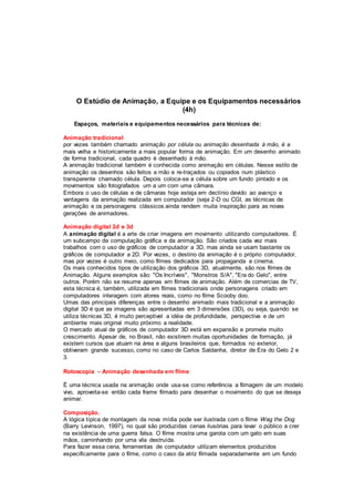O Estúdio de Animação, a Equipe e os Equipamentos necessários
(4h)
Espaços, materiais e equipamentos necessários para técnicas de:
Animação tradicional
por vezes também chamado animação por célula ou animação desenhada à mão, é a
mais velha e historicamente a mais popular forma de animação. Em um desenho animado
de forma tradicional, cada quadro é desenhado à mão.
A animação tradicional também é conhecida como animação em células. Nesse estilo de
animação os desenhos são feitos a mão e re-traçados ou copiados num plástico
transparente chamado célula. Depois coloca-se a célula sobre um fundo pintado e os
movimentos são fotografados um a um com uma câmara.
Embora o uso de células e de câmaras hoje esteja em declínio devido ao avanço e
vantagens da animação realizada em computador (seja 2-D ou CGI, as técnicas de
animação e os personagens clássicos ainda rendem muita inspiração para as novas
gerações de animadores.
Animação digital 2d e 3d
A animação digital é a arte de criar imagens em movimento utilizando computadores. É
um subcampo da computação gráfica e da animação. São criados cada vez mais
trabalhos com o uso de gráficos de computador a 3D, mas ainda se usam bastante os
gráficos de computador a 2D. Por vezes, o destino da animação é o próprio computador,
mas por vezes é outro meio, como filmes dedicados para propaganda e cinema.
Os mais conhecidos tipos de utilização dos gráficos 3D, atualmente, são nos filmes de
Animação. Alguns exemplos são: "Os Incríveis", "Monstros S/A", "Era do Gelo", entre
outros. Porém não se resume apenas em filmes de animação. Além de comercias de TV,
esta técnica é, também, utilizada em filmes tradicionais onde personagens criado em
computadores interagem com atores reais, como no filme Scooby doo.
Umas das principais diferenças entre o desenho animado mais tradicional e a animação
digital 3D é que as imagens são apresentadas em 3 dimensões (3D), ou seja, quando se
utiliza técnicas 3D, é muito perceptivel a idéia de profundidade, perspectiva e de um
ambiente mais original muito próximo a realidade.
O mercado atual de gráficos de computador 3D está em expansão e promete muito
crescimento. Apesar de, no Brasil, não existirem muitas oportunidades de formação, já
existem cursos que atuam na área e alguns brasileiros que, formados no exterior,
obtiveram grande sucesso, como no caso de Carlos Saldanha, diretor de Era do Gelo 2 e
3.
Rotoscopia – Animação desenhada em filme
É uma técnica usada na animação onde usa-se como referência a filmagem de um modelo
vivo, aproveita-se então cada frame filmado para desenhar o movimento do que se deseja
animar.
Composição.
A lógica típica de montagem da nova mídia pode ser ilustrada com o filme Wag the Dog
(Barry Levinson, 1997), no qual são produzidas cenas ilusórias para levar o público a crer
na existência de uma guerra falsa. O filme mostra uma garota com um gato em suas
mãos, caminhando por uma vila destruída.
Para fazer essa cena, ferramentas de computador utilizam elementos produzidos
especificamente para o filme, como o caso da atriz filmada separadamente em um fundo
 