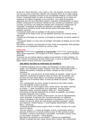 de tela azul. Outros elementos, como o gato e a vila, são originados de banco de dados.
Uma vez que todos os elementos definidos são compostos dentro de um objeto singular,
são combinados e ajustados de tal forma que sua identidade individual se torna invisível.
O termo "composição digital" se refere ao processo de combinação de um número de
seqüências de imagens congeladas ou em movimento, com a ajuda de programas
específicos para tal, como After Effects (Adobe), Compositor (Alias/Wavefront) ou Cineon
(Kodak). Composição foi formalmente definida por dois cientistas que trabalharam para a
Lucasfilm, que fizeram uma significante analogia entre composição e programação de
computador. A separação da imagem em elementos que podem ser tratados
separadamente economiza tempo. Cada elemento possui informações gerais que
designam sua forma.
A composição digital pode ser quebrada em três passos conceituais:
- Construção de um espaço virtual 3D com diferentes elementos sem fronteiras visíveis
entre eles;
- Estética da continuidade (por exemplo, a simulação do movimento da câmera através do
espaço);
- Composição Digital e os novos tipos de montagem (Simulação de artefatos de uma mídia
particular).
Para analisar a evolução da composição na mídia, é feita uma arqueologia desta operação
baseada em uma retrospectiva histórica do cinema e vídeo.
O Roteirista
Roteirista (português brasileiro) ou guionista ou argumentista (português europeu), é quem escreve o
roteiro (guião e argumento, em Portugal) de um filme, programa de televisão ou HQ/banda
desenhada.
O roteirista cria uma história original ou adapta uma já existente. O roteiro adaptado, em
geral, consiste na transposição de obras literárias para o cinema ou televisão. O roteirista
realiza roteiros inclusive para filmes e documentários.
UMA BREVE HISTÓRIA DA PROFISSÃO DE ROTERISTA
O roteirista audiovisual tem sua origem nos dramaturgos do teatro clássico dos
gregos, como Aristóteles, Ésquilo e Sófocles, entre outros. Mas também guarda a
herança dos primeiros contadores de história, criadores de mitos de tempos
imemoriais.
“No Século XX, uma nova forma de contar histórias foi inventada. Através de uma
engenhosa combinação de pequenas peças de metais, fitas de celulóide, vidro
em forma de lentes, fiação elétrica, uma inovação tecnológica foi alcançada e
destinada a ter um tremendo efeito na mente de milhões de pessoas” - Eugene
Vale
Com a popularização do cinema, através da sala escura dos irmãos Lumière,
uma nova profissão começa a se formar.
“Antes de 1926, ao menos julgando pelos créditos oficiais, não haviam roteiristas
de cinema. (...) Havia sub-espécies como: gag-writers, continuity writers,
treatmenten writers, scenarists, adaptors, titlists, etc.” - Patrick Mcgillian
Este pessoal era formado geralmente por ex-atores de vaudeville, que bolavam
situações engraçadas para a câmera.
“Tudo isso mudou com o advento do filme sonoro, nos anos 20. Repentinamente,
atores precisavam de algo para falar. Escritores pipocavam em Hollywood,
vindos da Broadway e dos mundos da literatura e do jornalismo. Por um curto
período nos anos 30, alguns dos mais famosos escritores escreveram roteiros
para Hollywood: William Faulkner, F. Scott Fitzgerald, Bertolt Brecht, e Thomas
Mann.”- Learner.org
A profissão de Roteirista passa a ganhar forma, e o roteiro, começa a ser a peça
chave da indústria.
“Na nova indústria (...) o roteiro de filmagem se torna a necessidade central no
produção de filmes em um estúdio durante os anos 30. Não somente se podia
'decupadar' a história e sistematizar a continuidade, mas também indicava 'como'
e 'o que' deveria ser filmado.” - Patrick Mcgillian
Mas apesar da importância de seu trabalho, o roteirista era marginalizado.
Dinheiro e prestígio não eram coisas comuns entre a maioria. Sem conhecimento
 