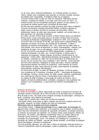 um do outro, vários roteiristas trabalhavam em múltiplas versões do mesmo
roteiro, créditos eram outorgados para parentes ou amantes, jornadas abusivas
de trabalho eram requisitadas. A tendência então era se organizar.
O Screen Writers Guild é criado em 1933 em Hollywood. Roteiristas buscam
melhores condições de trabalho e uma fatia maior dos lucros. Em 1941, um
histórico acordo com as companhias produtoras garantiu um piso salarial, e a
concessão de créditos passou para a jurisdição da Associação.
No final dos anos quarenta a sombra da caças as bruxas paira sobre a Califórnia.
O House Un-American Activities Committee (HUAC) começou a apontar os
dedos contra os ativistas do Guild os acusando de Comunistas. Muitos
profissionais tiveram de voltar para seus países, trabalhar com nomes falsos ou
fazer parcerias com roteiristas de fachada.
Em 1954, o Screen Writers Guild se funde ao Radio Writers Guild e ao Television
Writers Guild. A nova associação passa a se chamar Writers Guild of America.
A profissão de Roteirista é regulamentada no Brasil em 1978, com a publicação
da Lei Nº 6.533 e do Decreto Nº 82.385, que dispõe sobre a regulamentação das
profissões de artista e de técnico em espetáculos de diversões, e define a
profissão do roteirista cinematográfico que: "cria, a partir de uma idéia, texto ou
obra literária, sob a forma de argumento ou roteiro cinematográfico, narrativa com
seqüências de ação, com ou sem diálogos, a partir da qual se realiza o filme."
Em 79, a Lei 6.615 e seu decreto 84.134/79 regulamentam a profissão do
roteirista de televisão e de rádio, que: "escreve originais ou roteiros para a
realização de programas. Adapta originais de terceiros transformando-os em
programas." A Nova CBO - Classificação Brasileira de Ocupações, do Ministério
do Trabalho, publicada em 1994, tem como Família 2615 os Profissionais da
escrita, que por sua vez tem como subdivisão o item "2615-05 - Autor-roteirista",
que tem como sinônimos "Adaptador de obras para teatro, cinema e televisão,
Argumentista-roteirista de história em quadrinhos, Autor-roteirista de cinema,
Autor-roteirista de rádio, Autor-roteirista de teatro, Autor-roteirista de televisão,
Autor-roteirista multimídia, Dramaturgista"
Em 26 de julho de 2000, no teatro do Planetário da Gávea, no Rio de Janeiro,
com a presença de 73 roteiristas, é fundada a ARTV – Associação de Roteiristas
de Televisão, Cinema e outras mídias. Em 2006, visando melhorar a identificação
com roteiristas de todas as mídias, a Associação muda a sigla para AR.
Em Agosto de 2006 é fundada a Associação de Autores de Cinema, com o
objetivo principal de profissionalizar a atividade e assegurar a boa qualidade dos
projetos e, por conseqüência, o crescimento da indústria cinematográfica no
Brasil.
O Diretor de Animação
Um diretor de animação é o diretor responsável por todos os aspectos do processo de
animação durante a produção de um filme animado ou de animação para um segmento,
filme de ação ao vivo. Isso pode incluir a direção de design de personagem, animação de
fundo, e qualquer outro aspecto da animação.
O papel não é o mesmo que o diretor de um filme de animação.
"Animação" Diretor vezes pode se referir a alguém que lida com o aspecto técnico da
animação, enquanto um diretor trabalha fora tudo em storyboards.
Diferenças entre os modelos americano e japonês
Nos Estados Unidos, o diretor de animação termos e supervisor de animação são
algumas vezes usados como sinônimos, e, em essência, que se referem à mesma coisa.
Como eles são normalmente chamadas de supervisão animadores na tradição americana,
os diretores de animação que trabalham nos Estados Unidos serão doravante referido por
esse termo. No entanto, uma diferença fundamental existe: no modelo clássico de
animação Disney americana, animadores supervisão supervisionar diretamente a
animação de um personagem único. Por exemplo, Eric Goldberg foi o supervisor de
animação de o Gênio em Aladdin , mas ele não estava envolvido na animação de qualquer
outros personagens principais ou sequências.
Em uma produção japonesa, por outro lado, o diretor de animação (Sakuga Kantoku ou
"Sakkan") supervisiona todos os personagens, ações e seqüências, a menos que suas
 