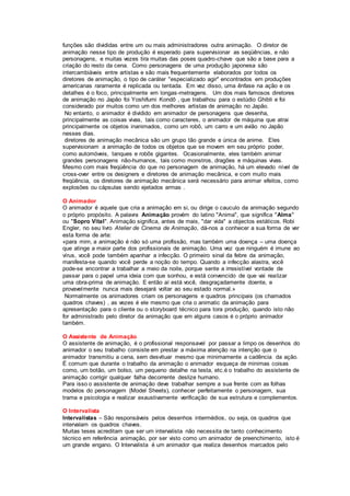funções são divididas entre um ou mais administradores outra animação. O diretor de
animação nesse tipo de produção é esperado para supervisionar as seqüências, e não
personagens, e muitas vezes tira muitas das poses quadro-chave que são a base para a
criação do resto da cena. Como personagens de uma produção japonesa são
intercambiáveis entre artistas e são mais frequentemente elaborados por todos os
diretores de animação, o tipo de caráter "especializado agir" encontrados em produções
americanas raramente é replicada ou tentada. Em vez disso, uma ênfase na ação e os
detalhes é o foco, principalmente em longas-metragens. Um dos mais famosos diretores
de animação no Japão foi Yoshifumi Kondô , que trabalhou para o estúdio Ghibli e foi
considerado por muitos como um dos melhores artistas de animação no Japão.
No entanto, o animador é dividido em animador de personagens que desenha,
principalmente as coisas vivas, tais como caracteres, o animador de máquina que atrai
principalmente os objetos inanimados, como um robô, um carro e um avião no Japão
nesses dias.
diretores de animação mecânica são um grupo tão grande e única de anime. Eles
supervisionam a animação de todos os objetos que se movem em seu próprio poder,
como automóveis, tanques e robôs gigantes. Ocasionalmente, eles também animar
grandes personagens não-humanos, tais como monstros, dragões e máquinas vivas.
Mesmo com mais freqüência do que no personagem de animação, há um elevado nível de
cross-over entre os designers e diretores de animação mecânica, e com muito mais
freqüência, os diretores de animação mecânica será necessário para animar efeitos, como
explosões ou cápsulas sendo ejetados armas .
O Animador
O animador é aquele que cria a animação em si, ou dirige o cauculo da animação segundo
o próprio propósito. A palavra Animação provém do latino "Anima", que significa "Alma"
ou "Sopro Vital". Animação significa, antes de mais, "dar vida" a objectos estáticos. Robi
Engler, no seu livro Atelier de Cinema de Animação, dá-nos a conhecer a sua forma de ver
esta forma de arte:
«para mim, a animação é não só uma profissão, mas também uma doença – uma doença
que atinge a maior parte dos profissionais de animação. Uma vez que ninguém é imune ao
vírus, você pode também apanhar a infecção. O primeiro sinal da febre da animação,
manifesta-se quando você perde a noção do tempo. Quando a infecção alastra, você
pode-se encontrar a trabalhar a meio da noite, porque sente a irresistível vontade de
passar para o papel uma ideia com que sonhou, e está convencido de que vai realizar
uma obra-prima de animação. E então aí está você, desgraçadamente doente, e
provavelmente nunca mais desejará voltar ao seu estado normal.»
Normalmente os animadores criam os personagens e quadros principais (os chamados
quadros chaves) , as vezes é ele mesmo que cria o animatic da animação para
apresentação para o cliente ou o storyboard técnico para tora produção, quando isto não
for administrado pelo diretor da animação que em alguns casos é o próprio animador
também.
O Assistente de Animação
O assistente de animação, é o profissional responsavel por passar a limpo os desenhos do
animador o seu trabalho consiste em prestar a máxima atenção na intenção que o
animador transmitiu a cena, sem desvituar mesmo que minimamente a cadência da ação.
É comum que durante o trabalho da animação o animador esqueça de minimas coisas
como, um botão, um bolso, um pequeno detalhe na testa, etc.é o trabalho do assistente de
animação corrigir qualquer falha decorrente deslize humano.
Para isso o assistente de animação deve trabalhar sempre a sua frente com as folhas
modelos do personagem (Model Sheets), conhecer perfeitamente o personagem, sua
trama e psicologia e realizar exaustivamente verificação de sua estrutura e complementos.
O Intervalista
Intervalistas – São responsáveis pelos desenhos intermédios, ou seja, os quadros que
intervalam os quadros chaves.
Muitas teses acreditam que ser um intervalista não necessita de tanto conhecimento
técnico em referência animação, por ser visto como um animador de preenchimento, isto é
um grande engano. O Intervalista é um animador que realiza desenhos marcados pelo
 