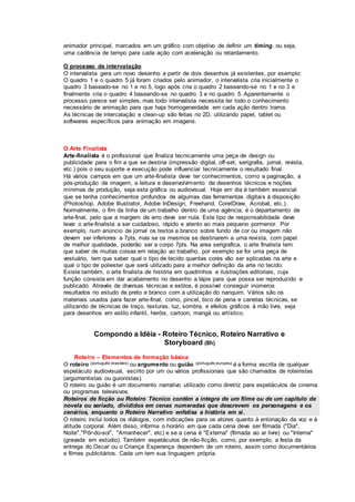 animador principal, marcados em um gráfico com objetivo de definir um timing, ou seja,
uma cadência de tempo para cada ação com aceleração ou retardamento.
O processo de intervalação
O intervalista gera um novo desenho a partir de dois desenhos já existentes, por exemplo:
O quadro 1 e o quadro 5 já foram criados pelo animador, o intervalista cria inicialmente o
quadro 3 baseado-se no 1 e no 5, logo após cria o quadro 2 baseando-se no 1 e no 3 e
finalmente cria o quadro 4 baseando-se no quadro 3 e no quadro 5. Aparentemente o
processo parece ser simples, mas todo intervalista necessita ter todo o conhecimento
necessário de animação para que haja homogeneidade em cada ação dentro trama.
As técnicas de intercalação e clean-up são feitas no 2D, utilizando papel, tablet ou
softwares específicos para animação em imagens.
O Arte Finalista
Arte-finalista é o profissional que finaliza tecnicamente uma peça de design ou
publicidade para o fim a que se destina (impressão digital, off-set, serigrafia, jornal, revista,
etc.) pois o seu suporte e execução pode influenciar tecnicamente o resultado final.
Há vários campos em que um arte-finalista deve ter conhecimentos, como a paginação, a
pós-produção de imagem, a leitura e desenvolvimento de desenhos técnicos e noções
mínimas de produção, seja esta gráfica ou audiovisual. Hoje em dia é também essencial
que se tenha conhecimentos profundos de algumas das ferramentas digitais à disposição
(Photoshop, Adobe Illustrator, Adobe InDesign, Freehand, CorelDraw, Acrobat, etc.).
Normalmente, o fim da linha de um trabalho dentro de uma agência, é o departamento de
arte-final, pelo que a margem de erro deve ser nula. Este tipo de responsabilidade deve
levar o arte-finalista a ser cuidadoso, rápido e atento ao mais pequeno pormenor. Por
exemplo, num anúncio de jornal os textos a branco sobre fundo de cor ou imagem não
devem ser inferiores a 7pts, mas se os mesmos se destinarem a uma revista, com papel
de melhor qualidade, poderão ser a corpo 7pts. Na area serigrafica, o arte finalista tem
que saber de muitas coisas em relação ao trabalho, por exemplo se for uma peça de
vestuário, tem que saber qual o tipo de tecido quantas cores vão ser aplicadas na arte e
qual o tipo de poliester que será utilizado para a melhor definição da arte no tecido.
Existe também, o arte finalista de história em quadrinhos e ilustrações editoriais, cuja
função consiste em dar acabamento no desenho a lápis para que possa ser reproduzido e
publicado. Através de diversas técnicas e estilos, é possível conseguir inúmeros
resultados no estudo de preto e branco com a utilização do nanquim. Vários são os
materiais usados para fazer arte-final, como, pincel, bico de pena e canetas técnicas, se
utilizando de técnicas de traço, texturas, luz, sombra, e efeitos gráficos à mão livre, seja
para desenhos em estilo infantil, heróis, cartoon, mangá ou artístico.
Compondo a Idéia - Roteiro Técnico, Roteiro Narrativo e
Storyboard (8h)
Roteiro – Elementos de formação básica
O roteiro (português brasileiro) ou argumento ou guião (português europeu) é a forma escrita de qualquer
espetáculo audiovisual, escrito por um ou vários profissionais que são chamados de roteiristas
(argumentistas ou guionistas).
O roteiro ou guião é um documento narrativo utilizado como diretriz para espetáculos de cinema
ou programas televisivos.
Roteiros de ficção ou Roteiro Técnico contêm a íntegra de um filme ou de um capítulo de
novela ou seriado, divididos em cenas numeradas que descrevem os personagens e os
cenários, enquanto o Roteiro Narrativo enfatisa a história em si.
O roteiro inclui todos os diálogos, com indicações para os atores quanto à entonação da voz e à
atitude corporal. Além disso, informa o horário em que cada cena deve ser filmada ("Dia",
Noite","Pôr-do-sol", "Amanhecer", etc) e se a cena é "Externa" (filmada ao ar livre) ou "Interna"
(gravada em estúdio). Também espetáculos de não-ficção, como, por exemplo, a festa da
entrega do Oscar ou o Criança Esperança dependem de um roteiro, assim como documentários
e filmes publcitários. Cada um tem sua linguagem própria.
 