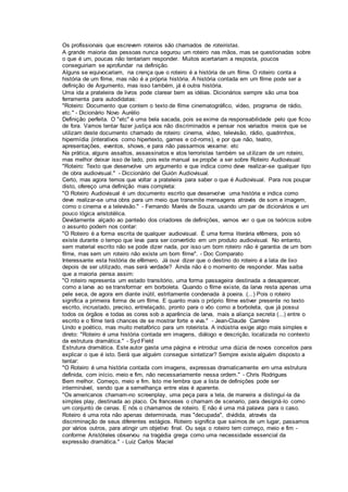 Os profissionais que escrevem roteiros são chamados de roteiristas.
A grande maioria das pessoas nunca segurou um roteiro nas mãos, mas se questionadas sobre
o que é um, poucas não tentariam responder. Muitos acertariam a resposta, poucos
conseguiriam se aprofundar na definição.
Alguns se equivocariam, na crença que o roteiro é a história de um filme. O roteiro conta a
história de um filme, mas não é a própria história. A história contada em um filme pode ser a
definição de Argumento, mas isso também, já é outra história.
Uma ida a prateleira de livros pode clarear bem as idéias. Dicionários sempre são uma boa
ferramenta para autodidatas:
"Roteiro: Documento que contem o texto de filme cinematográfico, vídeo, programa de rádio,
etc." - Dicionário Novo Aurélio
Definição perfeita. O "etc" é uma bela sacada, pois se exime da responsabilidade pelo que ficou
de fora. Vamos tentar fazer justiça aos não discriminados e pensar nos variados meios que se
utilizam deste documento chamado de roteiro: cinema, vídeo, televisão, rádio, quadrinhos,
hipermídia (interativos como hipertexto, games e cd-roms), e por que não, teatro,
apresentações, eventos, shows, e para não passarmos vexame: etc
Na prática, alguns assaltos, assassinatos e atos terroristas também se utilizam de um roteiro,
mas melhor deixar isso de lado, pois este manual se propõe a ser sobre Roteiro Audiovisual:
"Roteiro: Texto que desenvolve um argumento e que indica como deve realizar-se qualquer tipo
de obra audiovisual." - Diccionário del Guión Audiovisual.
Certo, mas agora temos que voltar a prateleira para saber o que é Audiovisual. Para nos poupar
disto, ofereço uma definição mais completa:
"O Roteiro Audiovisual é um documento escrito que desenvolve uma história e indica como
deve realizar-se uma obra para um meio que transmite mensagens através de som e imagem,
como o cinema e a televisão." - Fernando Marés de Souza, usando um par de dicionários e um
pouco lógica aristotélica.
Devidamente alçado ao panteão dos criadores de definições, vamos ver o que os teóricos sobre
o assunto podem nos contar:
"O Roteiro é a forma escrita de qualquer audiovisual. É uma forma literária efêmera, pois só
existe durante o tempo que leva para ser convertido em um produto audiovisual. No entanto,
sem material escrito não se pode dizer nada, por isso um bom roteiro não é garantia de um bom
filme, mas sem um roteiro não existe um bom filme". - Doc Comparato
Interessante esta história de efêmero. Já ouvi dizer que o destino do roteiro é a lata de lixo
depois de ser utilizado, mas será verdade? Ainda não é o momento de responder. Mas saiba
que a maioria pensa assim:
"O roteiro representa um estado transitório, uma forma passageira destinada a desaparecer,
como a larva ao se transformar em borboleta. Quando o filme existe, da larva resta apenas uma
pele seca, de agora em diante inútil, estritamente condenada à poeira. (...) Pois o roteiro
significa a primeira forma de um filme. E quanto mais o próprio filme estiver presente no texto
escrito, incrustado, preciso, entrelaçado, pronto para o vôo como a borboleta, que já possui
todos os órgãos e todas as cores sob a aparência de larva, mais a aliança secreta (...) entre o
escrito e o filme terá chances de se mostrar forte e viva." - Jean-Claude Carrière
Lindo e poético, mas muito metafórico para um roteirista. A indústria exige algo mais simples e
direto: "Roteiro é uma história contada em imagens, diálogo e descrição, localizada no contexto
da estrutura dramática." - Syd Field
Estrutura dramática. Este autor gasta uma página e introduz uma dúzia de novos conceitos para
explicar o que é isto. Será que alguém consegue sintetizar? Sempre existe alguém disposto a
tentar:
"O Roteiro é uma história contada com imagens, expressas dramaticamente em uma estrutura
definida, com início, meio e fim, não necessariamente nessa ordem." - Chris Rodrigues
Bem melhor. Começo, meio e fim. Isto me lembra que a lista de definições pode ser
interminável, sendo que a semelhança entre elas é aparente.
"Os americanos chamam-no screenplay, uma peça para a tela, de maneira a distinguí-la da
simples play, destinada ao placo. Os franceses o chamam de scenario, para designá-lo como
um conjunto de cenas. E nós o chamamos de roteiro. E não é uma má palavra para o caso.
Roteiro é uma rota não apenas determinada, mas "decupada", dividida, através da
discriminação de seus diferentes estágios. Roteiro significa que saímos de um lugar, passamos
por vários outros, para atingir um objetivo final. Ou seja: o roteiro tem começo, meio e fim -
conforme Aristóteles observou na tragédia grega como uma necessidade essencial da
expressão dramática." - Luiz Carlos Maciel
 