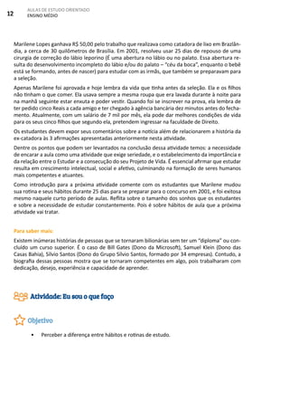 12
AULAS DE ESTUDO ORIENTADO
ENSINO MÉDIO
Marilene Lopes ganhava R$ 50,00 pelo trabalho que realizava como catadora de lixo em Brazlân-
dia, a cerca de 30 quilômetros de Brasília. Em 2001, resolveu usar 25 dias de repouso de uma
cirurgia de correção do lábio leporino (É uma abertura no lábio ou no palato. Essa abertura re-
sulta do desenvolvimento incompleto do lábio e/ou do palato – “céu da boca”, enquanto o bebê
está se formando, antes de nascer) para estudar com as irmãs, que também se preparavam para
a seleção.
Apenas Marilene foi aprovada e hoje lembra da vida que tinha antes da seleção. Ela e os filhos
não tinham o que comer. Ela usava sempre a mesma roupa que era lavada durante à noite para
na manhã seguinte estar enxuta e poder vestir. Quando foi se inscrever na prova, ela lembra de
ter pedido cinco Reais a cada amigo e ter chegado à agência bancária dez minutos antes do fecha-
mento. Atualmente, com um salário de 7 mil por mês, ela pode dar melhores condições de vida
para os seus cinco filhos que segundo ela, pretendem ingressar na faculdade de Direito.
Os estudantes devem expor seus comentários sobre a notícia além de relacionarem a história da
ex-catadora às 3 afirmações apresentadas anteriormente nesta atividade.
Dentre os pontos que podem ser levantados na conclusão dessa atividade temos: a necessidade
de encarar a aula como uma atividade que exige seriedade, e o estabelecimento da importância e
da relação entre o Estudar e a consecução do seu Projeto de Vida. É essencial afirmar que estudar
resulta em crescimento intelectual, social e afetivo, culminando na formação de seres humanos
mais competentes e atuantes.
Como introdução para a próxima atividade comente com os estudantes que Marilene mudou
sua rotina e seus hábitos durante 25 dias para se preparar para o concurso em 2001, e foi exitosa
mesmo naquele curto período de aulas. Reflita sobre o tamanho dos sonhos que os estudantes
e sobre a necessidade de estudar constantemente. Pois é sobre hábitos de aula que a próxima
atividade vai tratar.
Para saber mais:
Existem inúmeras histórias de pessoas que se tornaram bilionárias sem ter um “diploma” ou con-
cluído um curso superior. É o caso de Bill Gates (Dono da Microsoft), Samuel Klein (Dono das
Casas Bahia), Sílvio Santos (Dono do Grupo Sílvio Santos, formado por 34 empresas). Contudo, a
biografia dessas pessoas mostra que se tornaram competentes em algo, pois trabalharam com
dedicação, desejo, experiência e capacidade de aprender.
•	 Perceber a diferença entre hábitos e rotinas de estudo.
Atividade: Eu sou o que faço
Objetivo
 