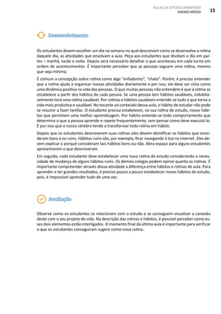 AULAS DE ESTUDO ORIENTADO
ENSINO MÉDIO 13
Os estudantes devem escolher um dia na semana no qual descrevam como se desenvolve a rotina
daquele dia, as atividades que envolvam a aula. Peça aos estudantes que dividam o dia em par-
tes – manhã, tarde e noite. Depois será necessário detalhar o que aconteceu em cada turno em
ordem de acontecimentos. É importante perceber que as pessoas seguem uma rotina, mesmo
que seja mínima.
É comum a concepção sobre rotina como algo “enfadonho”, “chato”. Porém, é preciso entender
que a rotina ajuda a organizar nossas atividades diariamente e por isso, ela deve ser vista como
uma dinâmica positiva na vida das pessoas. O que muitas pessoas não entendem é que a rotina se
estabelece a partir dos hábitos de cada pessoa. Se uma pessoa tem hábitos saudáveis, indubita-
velmente terá uma rotina saudável. Por rotinas e hábitos saudáveis entende-se tudo o que torna a
vida mais produtiva e saudável. No tocante ao conteúdo dessa aula, o hábito de estudar não pode
se resumir a fazer tarefas. O estudante precisa estabelecer, na sua rotina de estudo, novos hábi-
tos que permitam uma melhor aprendizagem. Por hábito entende-se todo comportamento que
determina o que a pessoa aprende e repete frequentemente, sem pensar como deve executá-lo.
É por isso que o nosso cérebro tende a transformar toda rotina em hábito.
Depois que os estudantes descreverem suas rotinas eles devem identificar os hábitos que consi-
deram bons e os ruins. Hábitos ruins são, por exemplo, ficar navegando à toa na internet. Eles de-
vem explicar o porquê consideram tais hábitos bons ou não. Abra espaço para alguns estudantes
apresentarem o que descreveram.
Em seguida, cada estudante deve estabelecer uma nova rotina de estudo considerando a neces-
sidade de mudança de alguns hábitos ruins. Os demais colegas podem opinar quanto as rotinas. É
importante compreender através dessa atividade a diferença entre hábitos e rotinas de aula. Para
aprender e ter grandes resultados, é preciso pouco a pouco estabelecer novos hábitos de estudo,
pois, é impossível aprender tudo de uma vez.
Observe como os estudantes se relacionam com o estudo e se conseguem visualizar a conexão
deste com o seu projeto de vida. Na descrição das rotinas e hábitos, é possível perceber como es-
ses dois elementos estão interligados. O momento final da última aula é importante para verificar
o que os estudantes conseguiram sugerir como nova rotina.
Desenvolvimento
Avaliação
 