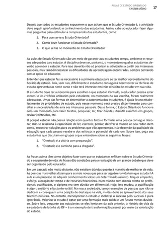AULAS DE ESTUDO ORIENTADO
ENSINO MÉDIO 17
Depois que todos os estudantes expuserem o que acham que o Estudo Orientado é, a atividade
deve seguir aprofundando o conhecimento dos estudantes. Assim, cabe ao educador fazer algu-
mas perguntas para estimular a compreensão dos estudantes, como:
1.	 Para que serve o Estudo Orientado?
2.	 Como deve funcionar o Estudo Orientado?
3.	 O que se faz no momento de Estudo Orientado?
As aulas de Estudo Orientado são um meio de garantir aos estudantes tempo, ambiente e recur-
sos adequados para estudar. A disciplina deve ser, portanto, o momento no qual os estudantes de-
verão aprender a estudar. Para isso deverão não só priorizar as atividades a partir dos interesses
pessoais, mas também localizar as dificuldades de aprendizagem encontradas, sempre contando
com o apoio do educador.
Entender que estudar faz-se necessário é a primeira etapa para se ter melhor aproveitamento do
horário de estudo. Pois, sem isso, dificilmente o estudante conseguirá desenvolver as técnicas de
estudo apresentadas neste curso e não terá interesse em criar o hábito de estudar em sua vida.
O estudante deve ter autonomia para escolher o que estudar. Contudo, o educador precisa estar
atento se os critérios utilizados pelo estudante, no momento da sua escolha, foram realmente
adequados. Umas das formas de desenvolver a autonomia dos estudantes, é ajuda-los no estabe-
lecimento de prioridades de estudo, pois nesse momento será preciso discernimento para con-
ciliar as necessidades de aula aos interesses pessoais. Dessa forma, o Estudo Orientado funciona
com um momento para fazer tarefas, pesquisar, ler, tirar dúvidas, discutir assuntos em grupos,
revisar conteúdos, etc.
O porquê estudar não possui relação com quantos fatos e fórmulas uma pessoa consegue deco-
rar, mas se relaciona à capacidade de ler, escrever, pensar, decifrar o mundo ao seu redor. Bem
como, encontrar soluções para os problemas que vão aparecendo. Isso depende da qualidade da
educação que cada pessoa recebe e dos esforços e potencial de cada um. Sobre isso, peça aos
estudantes que discutam em grupos o que entendem sobre as seguintes frases:
1.	 “O estudo é a vitória com preparação”.
2.	 “O estudo é o caminho para a chegada”.
As frases acima têm como objetivo fazer com que os estudantes reflitam sobre o Estudo Orienta-
do e seu projeto de vida. As frases dão condições para a realização de um grande debate que deve
ser organizado pelo educador.
Em um passado não muito distante, não existiam dúvidas quanto à maneira de melhorar de vida.
As pessoas mais velhas diziam para as mais novas que para ser alguém na vida tem que estudar! A
aula é um processo de adquirir conhecimento sobre um determinado assunto. Requer empenho,
esforço, alocação de tempo e de recursos financeiros. Num mundo com menos oferta de profis-
sionais qualificados, o diploma era sem dúvida um diferencial. Hoje, isso mudou, a qualificação
é algo transitório e bastante volátil. Na nossa sociedade, temos exemplos de pessoas que não se
dedicam e conseguem uma posição de destaque na vida, muitas delas se aproveitando dos seus
talentos naturais. No entanto, menosprezar o estudo e idolatrar o sucesso pelo sucesso é pura
ignorância. Valorizar o estudo é optar por uma formação mais sólida e um futuro menos duvido-
so. Sobre isso, pergunte aos estudantes se eles lembram da aula anterior, a história de vida da
ex-catadora de latinha do DF – é um exemplo de transformação pessoal por meio da valorização
do estudo.
 